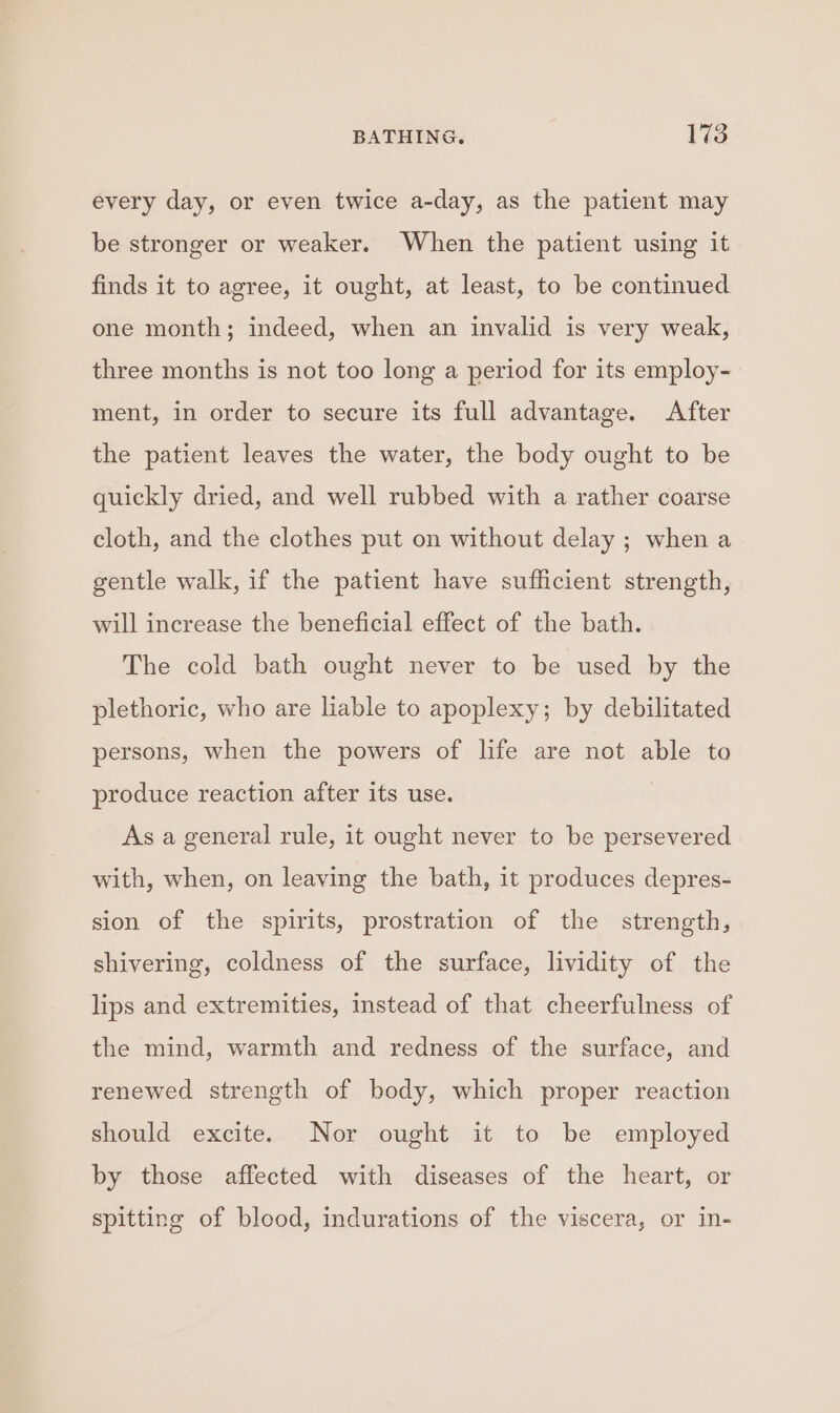 every day, or even twice a-day, as the patient may be stronger or weaker. When the patient using it finds it to agree, it ought, at least, to be continued one month; indeed, when an invalid is very weak, three months is not too long a period for its employ- ment, in order to secure its full advantage. After the patient leaves the water, the body ought to be quickly dried, and well rubbed with a rather coarse cloth, and the clothes put on without delay ; when a gentle walk, if the patient have sufficient strength, will increase the beneficial effect of the bath. The cold bath ought never to be used by the plethoric, who are liable to apoplexy; by debilitated persons, when the powers of life are not able to produce reaction after its use. As a general rule, it ought never to be persevered with, when, on leaving the bath, it produces depres- sion of the spirits, prostration of the strength, shivering, coldness of the surface, lividity of the lips and extremities, instead of that cheerfulness of the mind, warmth and redness of the surface, and renewed strength of body, which proper reaction should excite. Nor ought it to be employed by those affected with diseases of the heart, or spitting of blood, indurations of the viscera, or in-