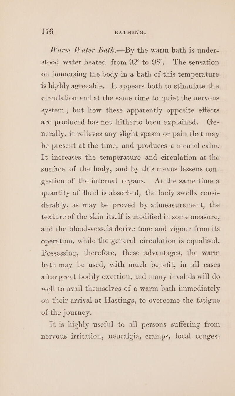 Warm Water Bath.—By the warm bath is under- stood water heated from 92° to 98°. The sensation on immersing the body in a bath of this temperature is highly agreeable. It appears both to stimulate the circulation and at the same time to quiet the nervous system; but how these apparently opposite effects are produced has not hitherto been explained. Ge- nerally, it relieves any slight spasm or pain that may be present at the time, and produces a mental calm. It increases the temperature and circulation at the surface of the body, and by this means lessens con- gestion of the internal organs. At the same time a quantity of fluid is absorbed, the body swells consi- derably, as may be proved by admeasurement, the texture of the skin itself is modified in some measure, and the blood-vessels derive tone and vigour from its operation, while the general circulation is equalised. Possessing, therefore, these advantages, the warm bath may be used, with much benefit, in all cases after great bodily exertion, and many invalids will do well to avail themselves of a warm bath immediately on their arrival at Hastings, to overcome the fatigue of the journey. It is highly useful to all persons suffering from nervous irritation, neuralgia, cramps, local conges-