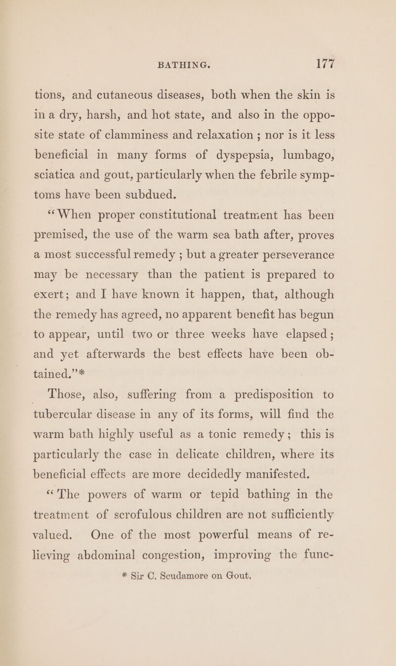 tions, and cutaneous diseases, both when the skin is ina dry, harsh, and hot state, and also in the oppo- site state of clamminess and relaxation ; nor is it less beneficial in many forms of dyspepsia, lumbago, sciatica and gout, particularly when the febrile symp- toms have been subdued. *“When proper constitutional treatment has been premised, the use of the warm sea bath after, proves a most successful remedy ; but a greater perseverance may be necessary than the patient is prepared to exert; and I have known it happen, that, although the remedy has agreed, no apparent benefit has begun to appear, until two or three weeks have elapsed; and yet afterwards the best effects have been ob- tained,” * Those, also, suffering from a predisposition to tubercular disease in any of its forms, will find the warm bath highly useful as a tonic remedy; this is particularly the case in delicate children, where its beneficial effects are more decidedly manifested. “The powers of warm or tepid bathing in the treatment of scrofulous children are not sufficiently valued. One of the most powerful means of re- lieving abdominal congestion, improving the func- * Sir C. Scudamore on Gout.