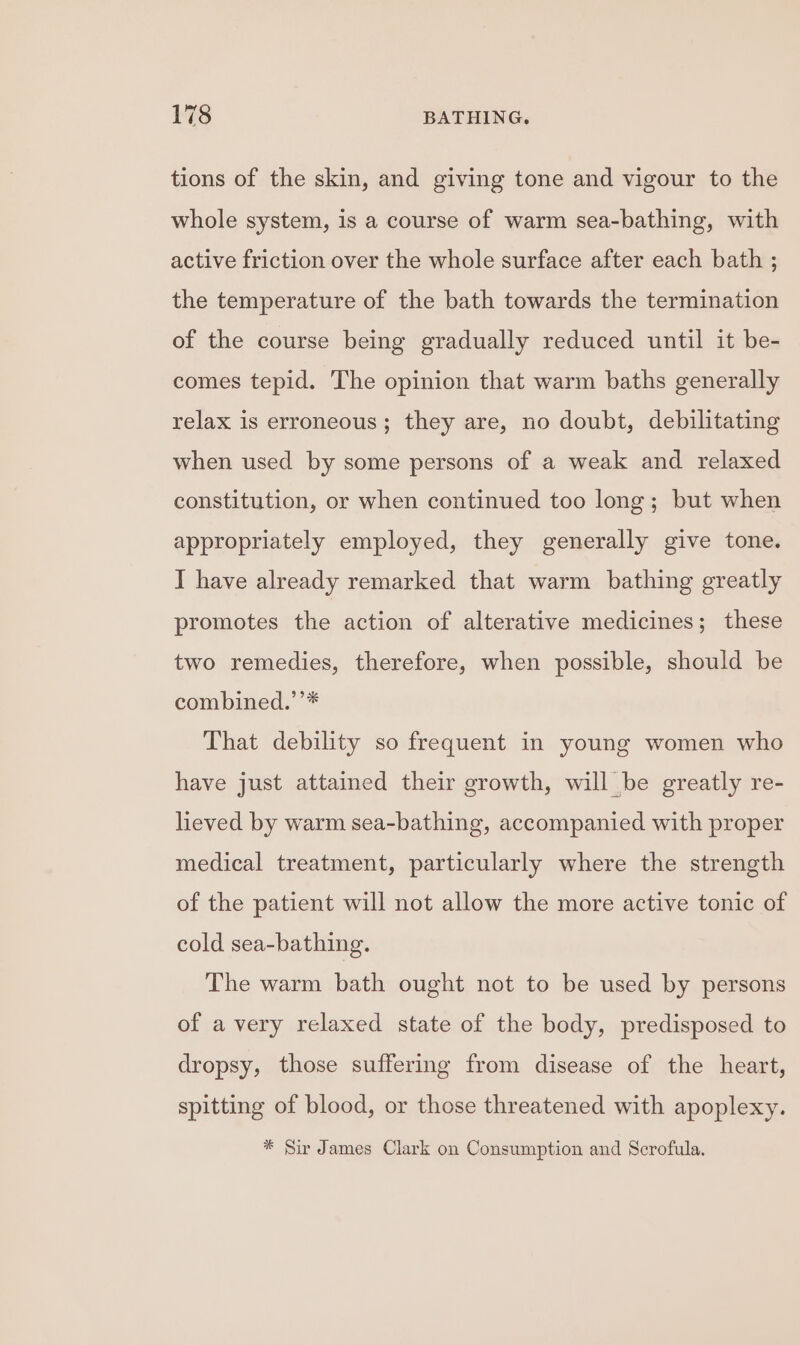 tions of the skin, and giving tone and vigour to the whole system, is a course of warm sea-bathing, with active friction over the whole surface after each bath ; the temperature of the bath towards the termination of the course being gradually reduced until it be- comes tepid. The opinion that warm baths generally relax is erroneous; they are, no doubt, debilitating when used by some persons of a weak and relaxed constitution, or when continued too long; but when appropriately employed, they generally give tone. I have already remarked that warm bathing greatly promotes the action of alterative medicines; these two remedies, therefore, when possible, should be combined.’’* That debility so frequent in young women who have just attained their growth, will be greatly re- lieved by warm sea-bathing, accompanied with proper medical treatment, particularly where the strength of the patient will not allow the more active tonic of cold sea-bathing. The warm bath ought not to be used by persons of a very relaxed state of the body, predisposed to dropsy, those suffering from disease of the heart, spitting of blood, or those threatened with apoplexy.