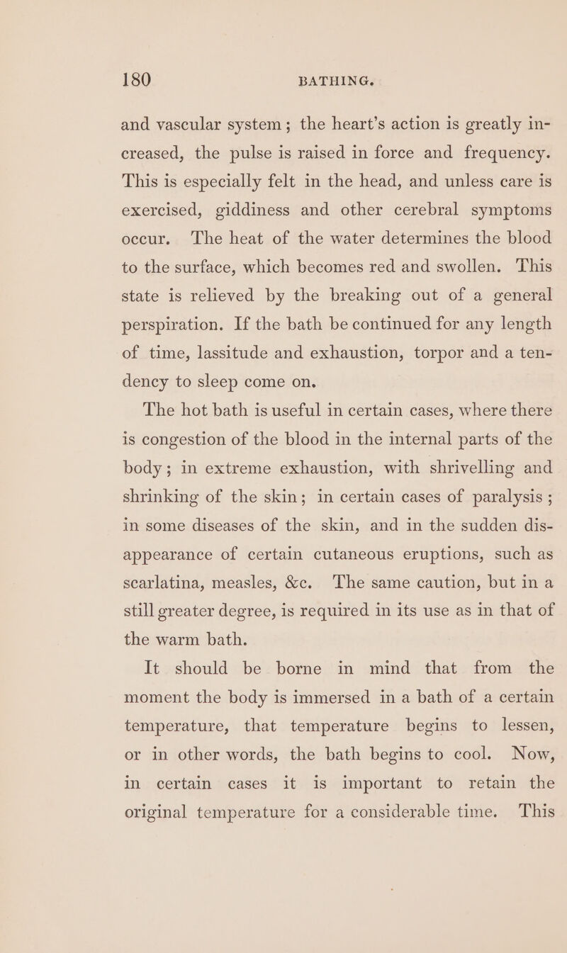 and vascular system; the heart’s action is greatly in- creased, the pulse is raised in force and frequency. This is especially felt in the head, and unless care is exercised, giddiness and other cerebral symptoms occur. The heat of the water determines the blood to the surface, which becomes red and swollen. This state is relieved by the breaking out of a general perspiration. If the bath be continued for any length of time, lassitude and exhaustion, torpor and a ten- dency to sleep come on. The hot bath is useful in certain cases, where there is congestion of the blood in the internal parts of the body; in extreme exhaustion, with shrivelling and shrinking of the skin; in certain cases of paralysis ; in some diseases of the skin, and in the sudden dis- appearance of certain cutaneous eruptions, such as scarlatina, measles, &amp;c. The same caution, but ina still greater degree, is required in its use as in that of the warm bath. It should be borne in mind that from the moment the body is immersed in a bath of a certain temperature, that temperature begins to lessen, or in other words, the bath begins to cool. Now, in certain cases it is important to retain the original temperature for a considerable time. This