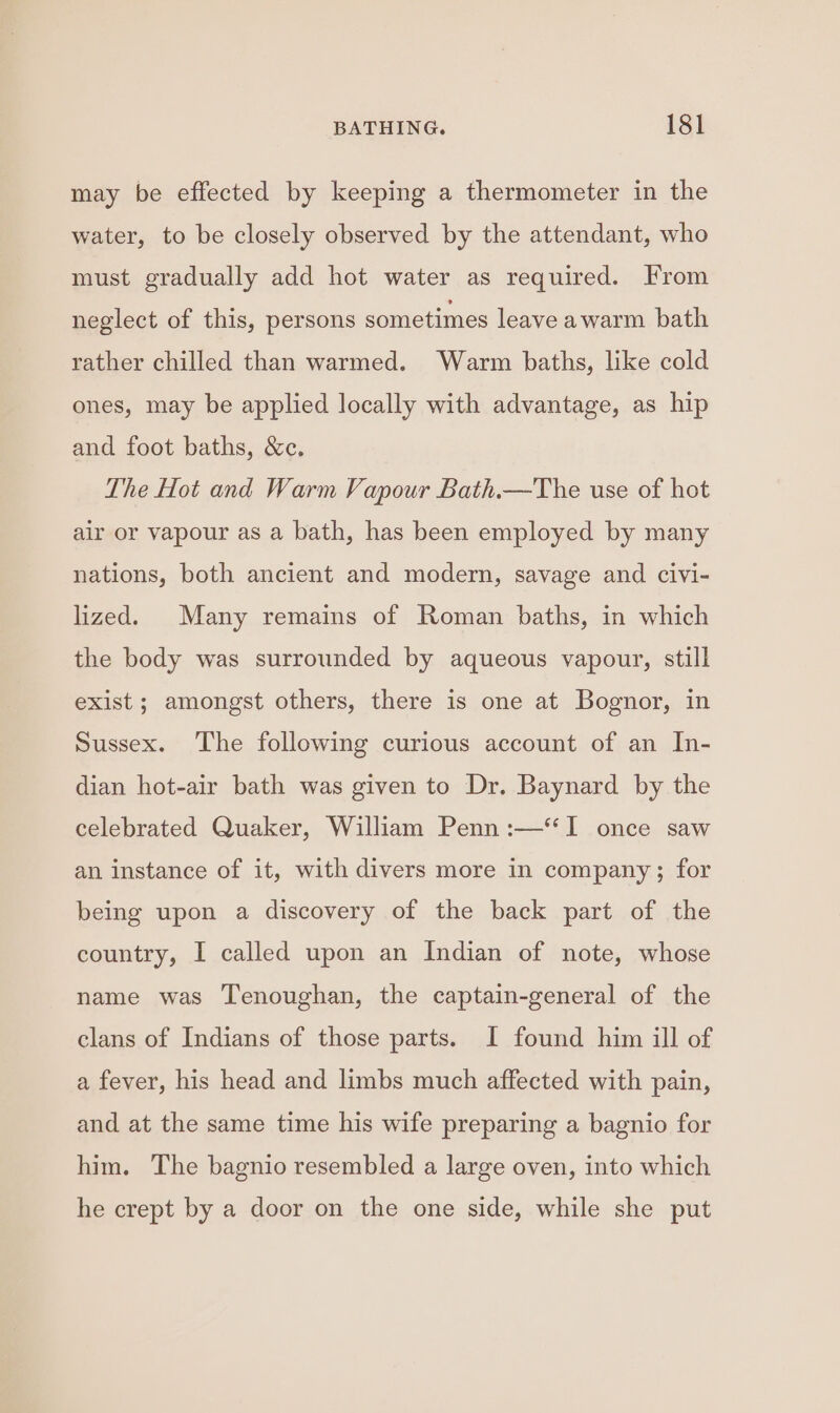 may be effected by keeping a thermometer in the water, to be closely observed by the attendant, who must gradually add hot water as required. From neglect of this, persons sometimes leave awarm bath rather chilled than warmed. Warm baths, like cold ones, may be applied locally with advantage, as hip and foot baths, &amp;c. The Hot and Warm Vapour Bath.—The use of hot air or vapour as a bath, has been employed by many nations, both ancient and modern, savage and civi- lized. Many remains of Roman baths, in which the body was surrounded by aqueous vapour, still exist ; amongst others, there is one at Bognor, in Sussex. The following curious account of an In- dian hot-air bath was given to Dr. Baynard by the celebrated Quaker, William Penn :—‘‘I once saw an instance of it, with divers more in company; for being upon a discovery of the back part of the country, I called upon an Indian of note, whose name was Tenoughan, the captain-general of the clans of Indians of those parts. I found him ill of a fever, his head and limbs much affected with pain, and at the same time his wife preparing a bagnio for him. The bagnio resembled a large oven, into which he crept by a door on the one side, while she put
