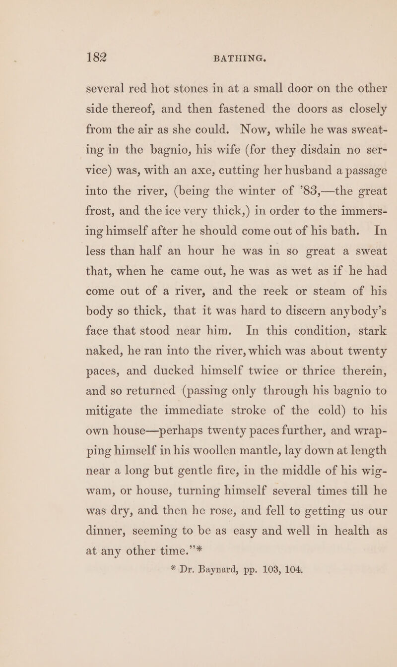 several red hot stones in at a small door on the other side thereof, and then fastened the doors as closely from the air as she could. Now, while he was sweat- ing in the bagnio, his wife (for they disdain no ser- vice) was, with an axe, cutting her husband a passage into the river, (being the winter of ’°83,—the great frost, and the ice very thick,) in order to the immers- ing himself after he should come out of his bath. In less than half an hour he was in so great a sweat that, when he came out, he was as wet as if he had come out of a river, and the reek or steam of his body so thick, that it was hard to discern anybody’s face that stood near him. In this condition, stark naked, he ran into the river, which was about twenty paces, and ducked himself twice or thrice therein, and so returned (passing only through his bagnio to mitigate the immediate stroke of the cold) to his own house—perhaps twenty paces further, and wrap- ping himself in his woollen mantle, lay down at length near a long but gentle fire, in the middle of his wig- wam, or house, turning himself several times till he was dry, and then he rose, and fell to getting us our dinner, seeming to be as easy and well in health as at any other time.’’* * Dr. Baynard, pp. 103, 104.