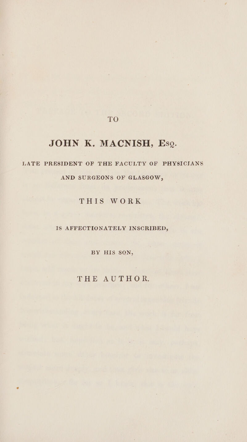 TO JOHN K. MACNISH, Eso. LATE PRESIDENT OF THE FACULTY OF PHYSICIANS AND SURGEONS OF GLASGOW, THIS WORK IS AFFECTIONATELY INSCRIBED, BY HIS SON, THE AUTHOR.