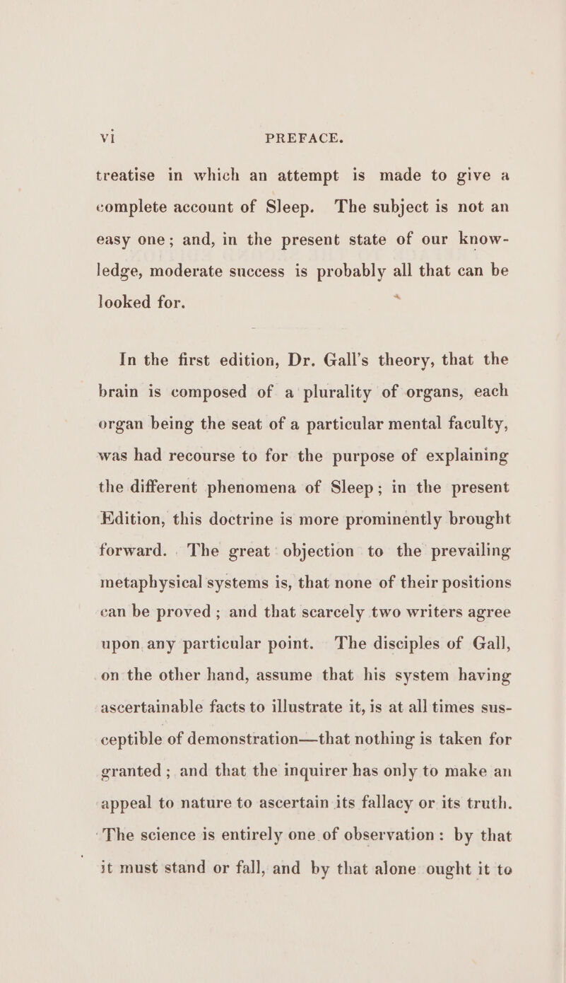 treatise in which an attempt is made to give a complete account of Sleep. The subject is not an easy one; and, in the present state of our know- ledge, moderate success is probably all that can be looked for. ft In the first edition, Dr. Gall’s theory, that the brain is composed of a plurality of organs, each organ being the seat of a particular mental faculty, was had recourse to for the purpose of explaining the different phenomena of Sleep; in the present Kdition, this doctrine is more prominently brought forward. The great’ objection to the prevailing metaphysical systems is, that none of their positions can be proved ; and that scarcely two writers agree upon any particular point. The disciples of Gall, on the other hand, assume that his system having ascertainable facts to illustrate it, is at all times sus- ceptible of demonstration—that nothing is taken for granted ; and that the inquirer has only to make an appeal to nature to ascertain its fallacy or its truth. The science is entirely one of observation: by that it must stand or fall, and by that alone ought it to