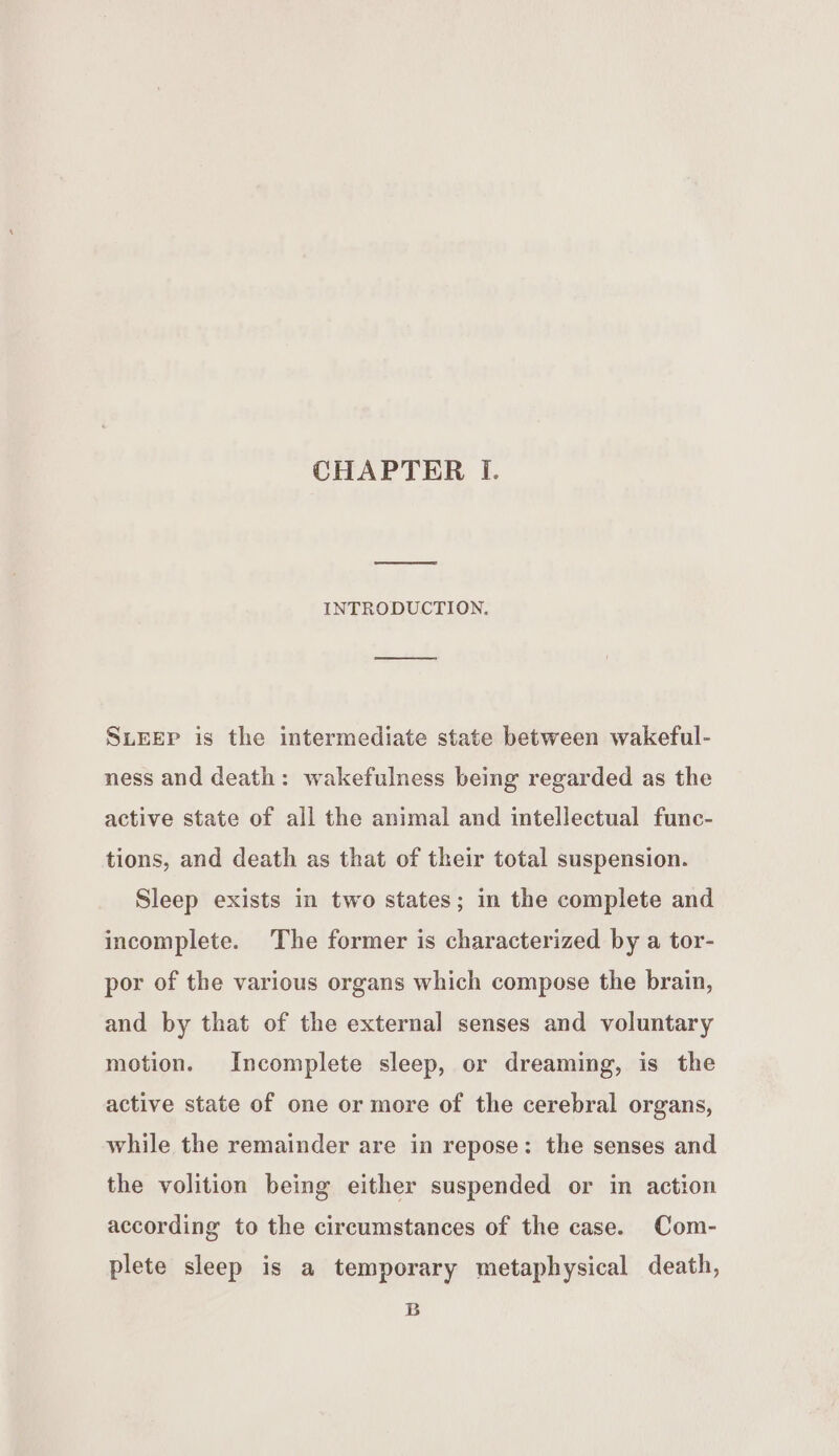 INTRODUCTION. oe SLEEP is the intermediate state between wakeful- ness and death: wakefulness being regarded as the active state of all the animal and intellectual func- tions, and death as that of their total suspension. Sleep exists in two states; in the complete and incomplete. The former is characterized by a tor- por of the various organs which compose the brain, and by that of the external senses and voluntary motion. Incomplete sleep, or dreaming, is the active state of one or more of the cerebral organs, while the remainder are in repose: the senses and the volition being either suspended or in action according to the circumstances of the case. Com- plete sleep is a temporary metaphysical death, B