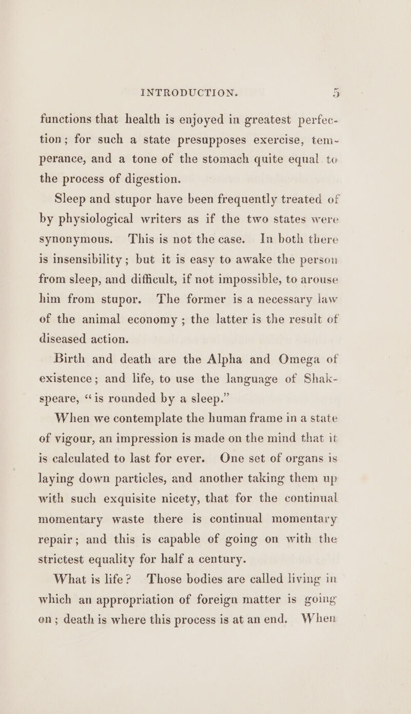 functions that health is enjoyed in greatest perfec- tion; for such a state presupposes exercise, tem-~- perance, and a tone of the stomach quite equal to the process of digestion. Sleep and stupor have been frequently treated of by physiological writers as if the two states were synonymous. This is not the case. In both there is insensibility ; but it is easy to awake the person from sleep, and difficult, if not impossible, to arouse him from stupor. The former is a necessary law of the animal economy ; the latter is the result of diseased action. Birth and death are the Alpha and Omega of existence; and life, to use the language of Shak- speare, ‘‘is rounded by a sleep.” When we contemplate the human frame in a state ef vigour, an impression is made on the mind that it is calculated to last for ever. One set of organs is laying down particles, and another taking them up with such exquisite nicety, that for the continual momentary waste there is continual momentary repair; and this is capable of going on with the strictest equality for half a century. What is life? Those bodies are called living in which an appropriation of foreign matter is going en; death is where this process is at an end. When