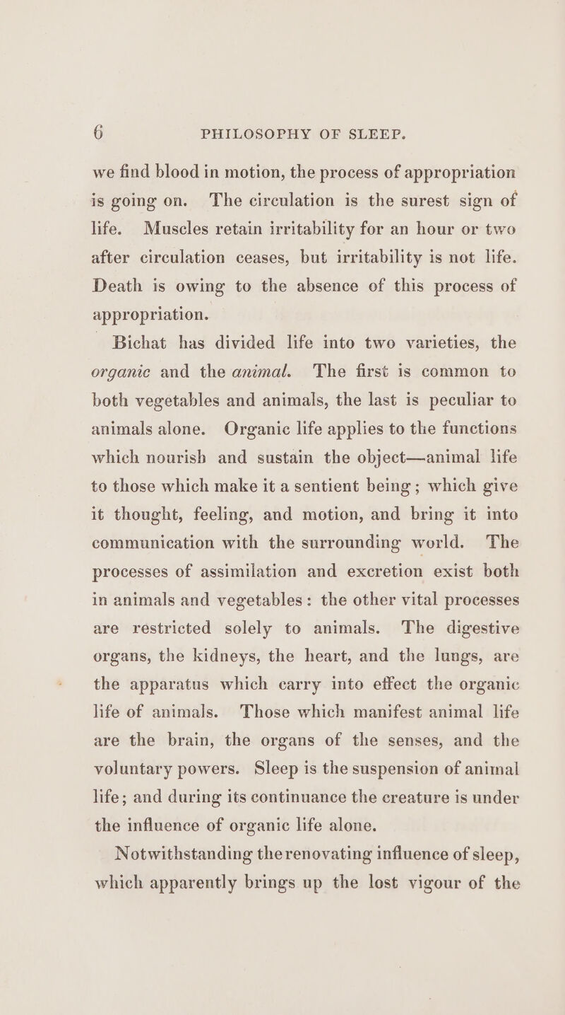 we find blood in motion, the process of appropriation is going on. The circulation is the surest sign of life. Muscles retain irritability for an hour or two after circulation ceases, but irritability is not life. Death is owing to the absence of this process of appropriation. - Bichat has divided life into two varieties, the organic and the animal. The first is common to both vegetables and animals, the last is peculiar to animals alone. Organic life applies to the functions which nourish and sustain the object—animal life to those which make it a sentient being; which give it thought, feeling, and motion, and bring it into communication with the surrounding world. The processes of assimilation and excretion exist both in animals and vegetables: the other vital processes are restricted solely to animals. The digestive organs, the kidneys, the heart, and the lungs, are the apparatus which carry into effect the organic life of animals. Those which manifest animal life are the brain, the organs of the senses, and the voluntary powers. Sleep is the suspension of animal life; and during its continuance the creature is under the influence of organic life alone. Notwithstanding the renovating influence of sleep, which apparently brings up the lost vigour of the