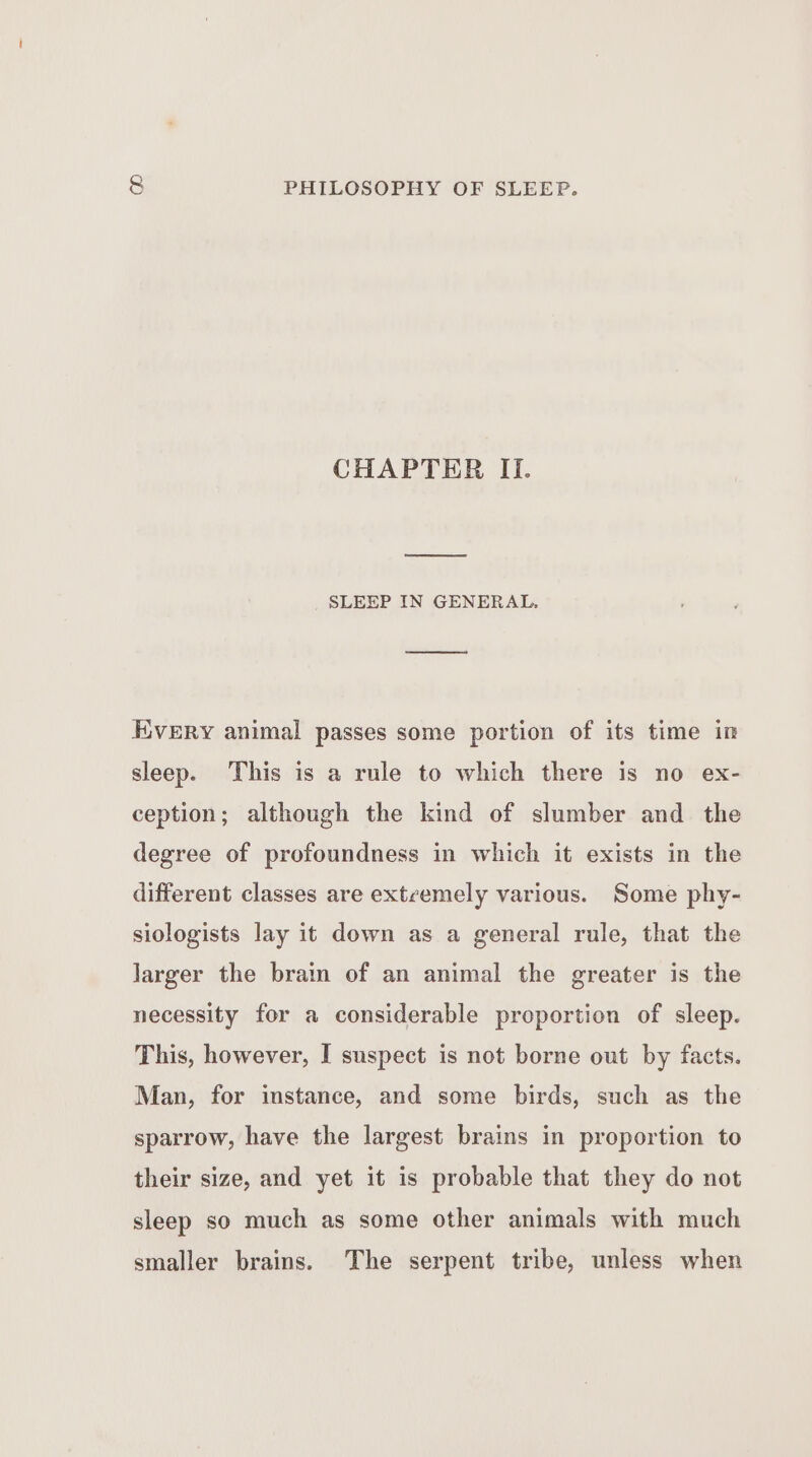 CHAPTER II. oe SLEEP IN GENERAL. KvERY animal passes some portion of its time in sleep. This is a rule to which there is no ex- ception; although the kind of slumber and_ the degree of profoundness in which it exists in the different classes are extcemely various. Some phy- siologists lay it down as a general rule, that the Jarger the brain of an animal the greater is the necessity for a considerable proportion of sleep. This, however, I suspect is not borne out by facts. Man, for instance, and some birds, such as the sparrow, have the largest brains in proportion to their size, and yet it is probable that they do not sleep so much as some other animals with much smaller brains. The serpent tribe, unless when