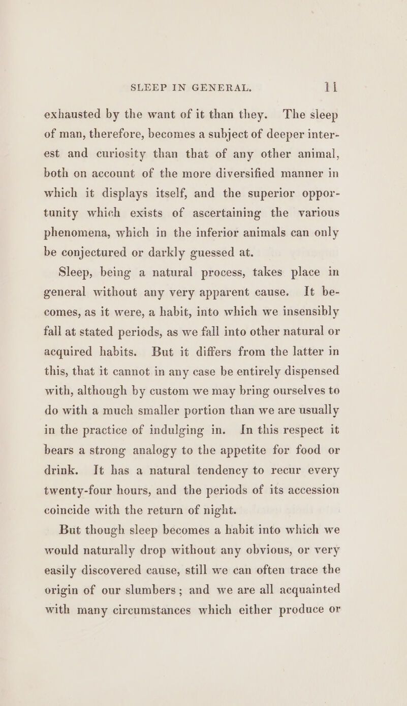 exhausted by the want of it than they. The sleep of man, therefore, becomes a subject of deeper inter- est and curiosity than that of any other animal, both on account of the more diversified manner in which it displays itself, and the superior oppor- tunity which exists of ascertaining the various phenomena, which in the inferior animals can only be conjectured or darkly guessed at. Sleep, being a natural process, takes place in general without any very apparent cause. It be- comes, as it were, a habit, into which we insensibly fall at stated periods, as we fall into other natural or acquired habits. But it differs from the latter in this, that it cannot in any case be entirely dispensed with, although by custom we may bring ourselves to do with a much smaller portion than we are usually in the practice of indulging in. In this respect it bears a strong analogy to the appetite for food or drink. It has a natural tendency to recur every twenty-four hours, and the periods of its accession coincide with the return of night. But though sleep becomes a habit into which we would naturally drop without any obvious, or very easily discovered cause, still we can often trace the origin of our slumbers; and we are all acquainted with many circumstances which either produce or