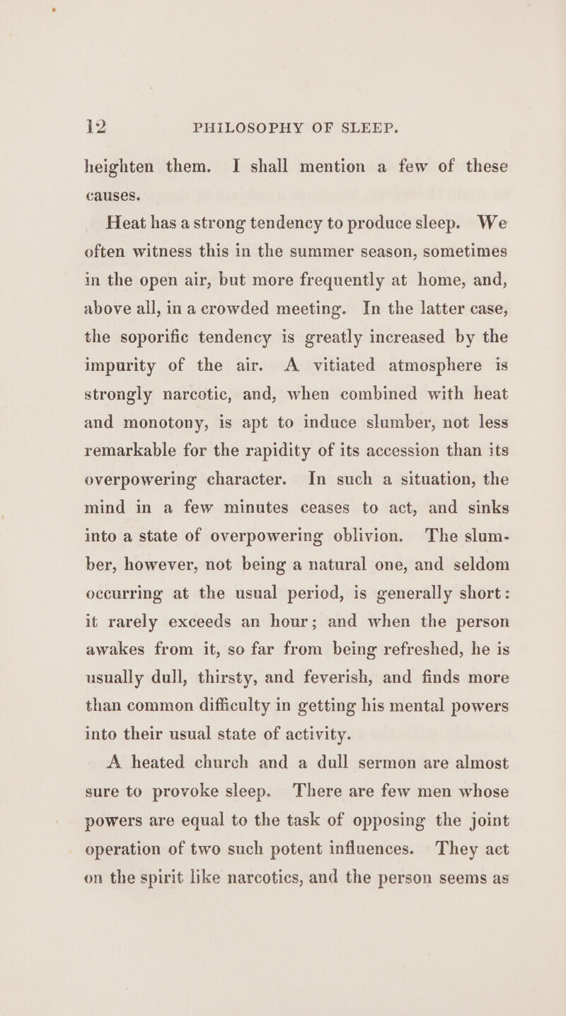 heighten them. I shall mention a few of these causes. Heat has a strong tendency to produce sleep. We often witness this in the summer season, sometimes in the open air, but more frequently at home, and, above all, ina crowded meeting. In the latter case, the soporific tendency is greatly increased by the impurity of the air. A vitiated atmosphere is strongly narcotic, and, when combined with heat and monotony, is apt to induce slumber, not less remarkable for the rapidity of its accession than its overpowering character. In such a situation, the mind in a few minutes ceases to act, and sinks into a state of overpowering oblivion. The slum- ber, however, not being a natural one, and seldom occurring at the usual period, is generally short: it rarely exceeds an hour; and when the person awakes from it, so far from being refreshed, he is usually dull, thirsty, and feverish, and finds more than common difficulty in getting his mental powers into their usual state of activity. A heated church and a dull sermon are almost sure to provoke sleep. There are few men whose powers are equal to the task of opposing the joint operation of two such potent influences. They act on the spirit like narcotics, and the person seems as