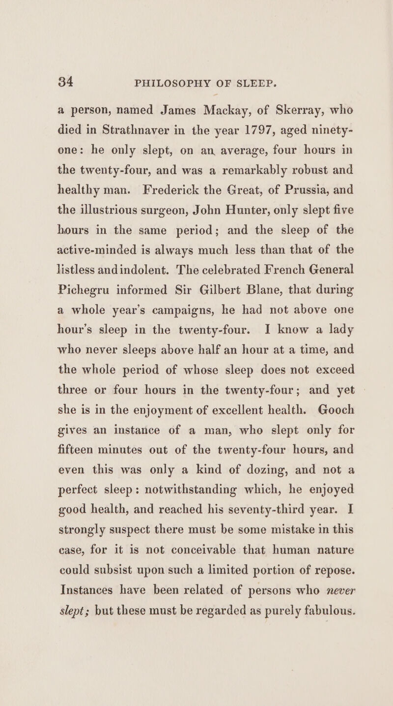 a person, named James Mackay, of Skerray, who died in Strathnaver in the year 1797, aged ninety- one: he only slept, on an average, four hours in the twenty-four, and was a remarkably robust and healthy man. Frederick the Great, of Prussia, and the illustrious surgeon, John Hunter, only slept five hours in the same period; and the sleep of the active-minded is always much less than that of the listless andindolent. The celebrated French General Pichegru informed Sir Gilbert Blane, that during a whole year’s campaigns, he had not above one hour's sleep in the twenty-four. I know a lady who never sleeps above half an hour at a time, and the whole period of whose sleep does not exceed three or four hours in the twenty-four; and yet she is in the enjoyment of excellent health. Gooch gives an instance of a man, who slept only for fifteen minutes out of the twenty-four hours, and even this was only a kind of dozing, and not a perfect sleep: notwithstanding which, he enjoyed good health, and reached his seventy-third year. I strongly suspect there must be some mistake in this case, for it is not conceivable that human nature could subsist upon such a limited portion of repose. Instances have been related of persons who never slept; but these must be regarded as purely fabulous.