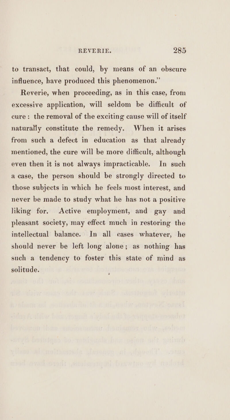to transact, that could, by means of an obscure influence, have produced this phenomenon.’ Reverie, when proceeding, as in this case, from excessive application, will seldom be difficult of cure: the removal of the exciting cause will of itself naturally constitute the remedy. When it arises from such a defect in education as that already mentioned, the cure will be more difficult, although even then it is not always impracticable. In such a case, the person should be strongly directed to those subjects in which he feels most interest, and never be made to study what he has not a positive liking for. Active employment, and gay and pleasant society, may effect much in restoring the intellectual balance. In all cases whatever, he should never be left long alone; as nothing has such a tendency to foster this state of mind as solitude.