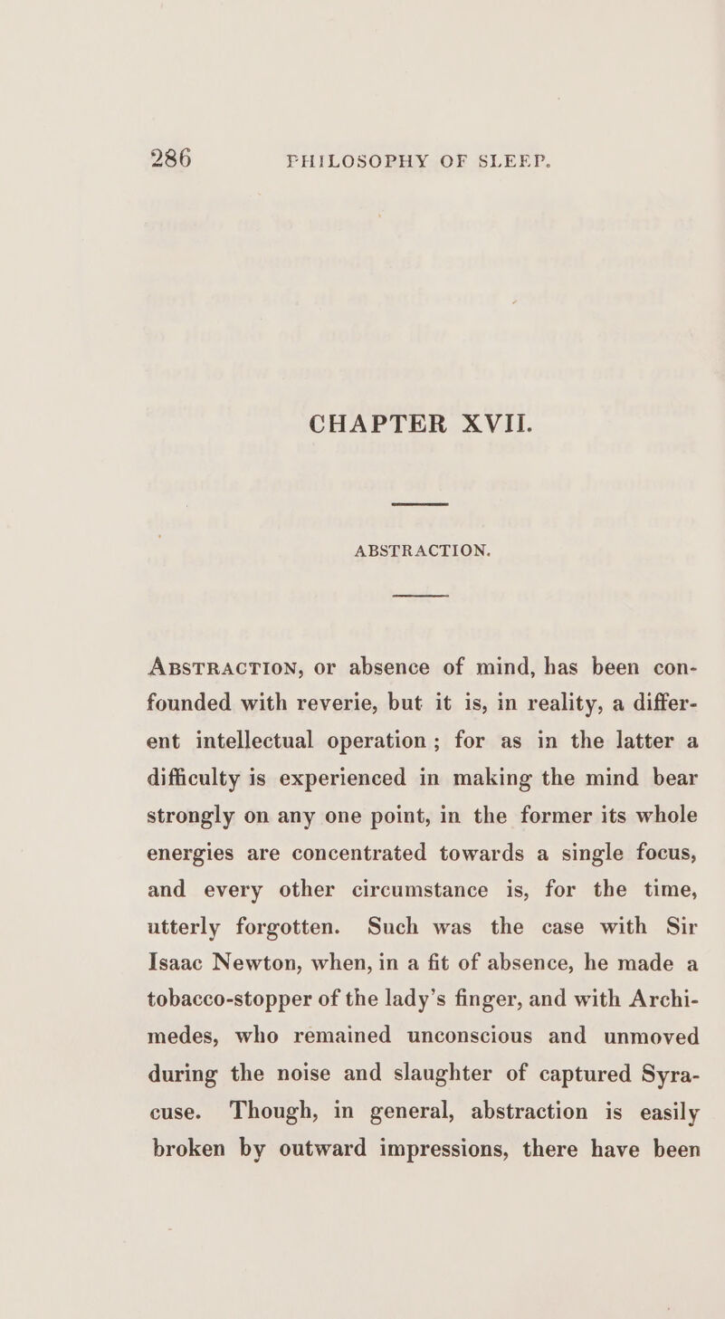 CHAPTER XVII. ABSTRACTION. ABSTRACTION, or absence of mind, has been con- founded with reverie, but it is, in reality, a differ- ent intellectual operation ; for as in the latter a difficulty is experienced in making the mind bear strongly on any one point, in the former its whole energies are concentrated towards a single focus, and every other circumstance is, for the time, utterly forgotten. Such was the case with Sir Isaac Newton, when, in a fit of absence, he made a tobacco-stopper of the lady’s finger, and with Archi- medes, who remained unconscious and unmoved during the noise and slaughter of captured Syra- cuse. Though, in general, abstraction is easily broken by outward impressions, there have been