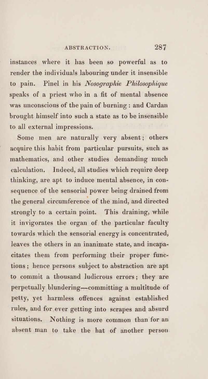 instances where it has been so powerful as to render the individua!s labouring under it insensible to pain. Pinel in his Nosographie Philosophique speaks of a priest who in a fit of mental absence was unconscious of the pain of burning : and Cardan brought himself into such a state as to be insensible to all external impressions. Some men are naturally very absent; others acquire this habit from particular pursuits, such as mathematics, and other studies demanding much calculation. Indeed, all studies which require deep thinking, are apt to induce mental absence, in con- sequence of the sensorial power being drained from the general circumference of the mind, and directed strongly to a certain point. This draining, while it invigorates the organ of the particular faculty towards which the sensorial energy is concentrated, leaves the others in an inanimate state, and incapa- citates them from performing their proper func- tions; hence persons subject to abstraction are apt to commit a thousand ludicrous errors; they are perpetually blundermg—committing a multitude of petty, yet harmless offences against established rules, and for ever getting into scrapes and absurd situations. Nothing is more common than for an absent man to take the hat of another person