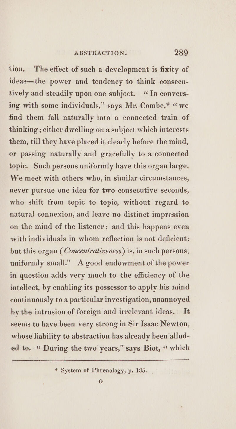 tion. The effect of such a development is fixity of ideas—the power and tendency to think consecu- tively and steadily upon one subject. “In convers- ing with some individuals,” says Mr. Combe,* “we find them fall naturally into a connected train of thinking ; either dwelling on a subject which interests them, till they have placed it clearly before the mind, or passing naturally and gracefully to a connected topic. Such persons uniformly have this organ large. We meet with others who, in similar circumstances, never pursue one idea for two consecutive seconds, who shift from topic to topic, without regard to natural connexion, and leave no distinct impression on the mind of the listener; and this happens even with individuals in whom reflection is not deficient; but this organ ( Concentrativeness ) is, in such persons, uniformly small.” A good endowment of the power in question adds very much to the efficiency of the intellect, by enabling its possessor to apply his mind continuously to a particular investigation, unannoyed by the intrusion of foreign and irrelevant ideas. It seems to have been very strong in Sir Isaac Newton, whose liability to abstraction has already been allud- ed to. “ During the two years,” says Biot, “ which * System of Phrenology, p. 135. | QO