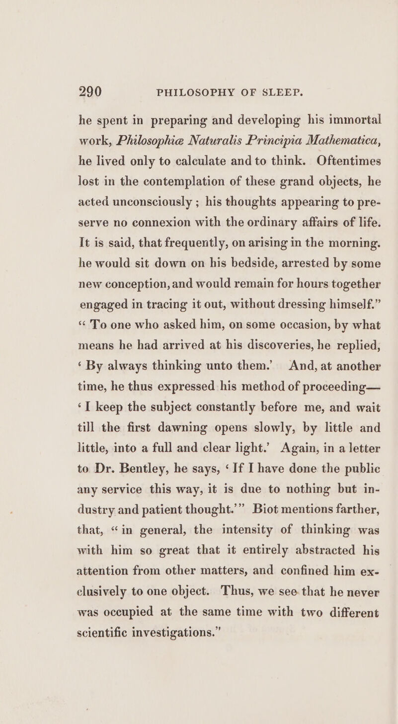 he spent in preparing and developing his immortal work, Philosophie Naturalis Principia Mathematica, he lived only to calculate and to think. Oftentimes lost in the contemplation of these grand objects, he acted unconsciously ; his thoughts appearing to pre- serve no connexion with the ordinary affairs of life. It is said, that frequently, on arising in the morning. he would sit down on his bedside, arrested by some new conception, and would remain for hours together engaged in tracing it out, without dressing himself.” ‘“‘ To one who asked him, on some occasion, by what means he had arrived at his discoveries, he replied, ‘ By always thinking unto them. And, at another time, he thus expressed his method of proceeding— ‘I keep the subject constantly before me, and wait till the first dawning opens slowly, by little and little, into a full and clear light.’ Again, in a letter to Dr. Bentley, he says, ‘If I have done the public any service this way, it is due to nothing but in- 399 dustry and patient thought.’” Biot mentions farther, that, “in general, the intensity of thinking was with him so great that it entirely abstracted his attention from other matters, and confined him ex- clusively to one object. Thus, we see that he never was occupied at the same time with two different scientific investigations.”