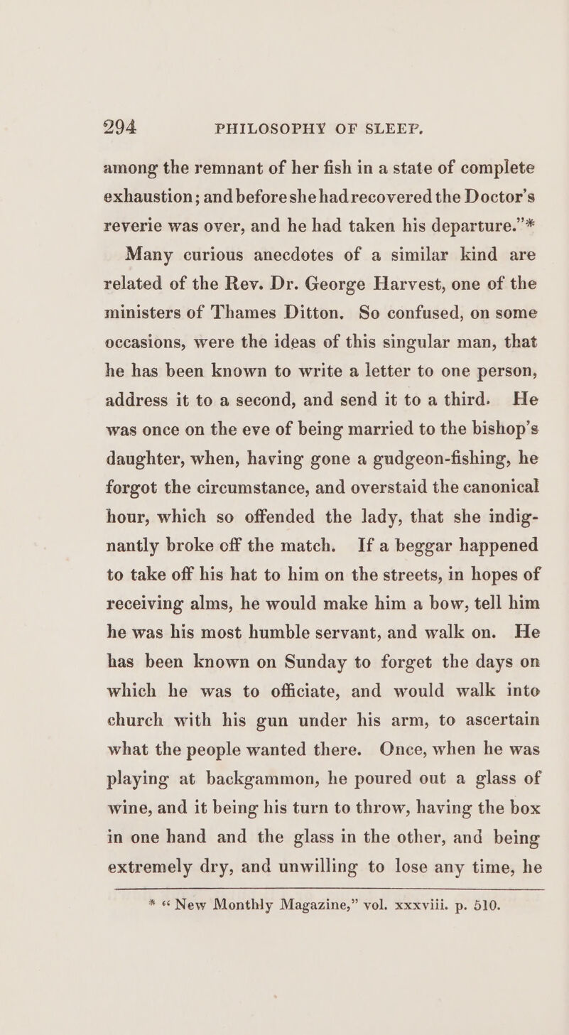 among the remnant of her fish in a state of complete exhaustion; and beforeshe had recovered the Doctor's reverie was over, and he had taken his departure.’* Many curious anecdotes of a similar kind are related of the Rev. Dr. George Harvest, one of the ministers of Thames Ditton. So confused, on some occasions, were the ideas of this singular man, that he has been known to write a letter to one person, address it to a second, and send it toa third. He was once on the eve of being married to the bishop’s daughter, when, having gone a gudgeon-fishing, he forgot the circumstance, and overstaid the canonical hour, which so offended the lady, that she indig- nantly broke off the match. If a beggar happened to take off his hat to him on the streets, in hopes of receiving alms, he would make him a bow, tell him he was his most humble servant, and walk on. He has been known on Sunday to forget the days on which he was to officiate, and would walk into church with his gun under his arm, to ascertain what the people wanted there. Once, when he was playing at backgammon, he poured out a glass of wine, and it being his turn to throw, having the box in one hand and the glass in the other, and being extremely dry, and unwilling to lose any time, he * « New Monthly Magazine,” vol. xxxviii. p. 510.