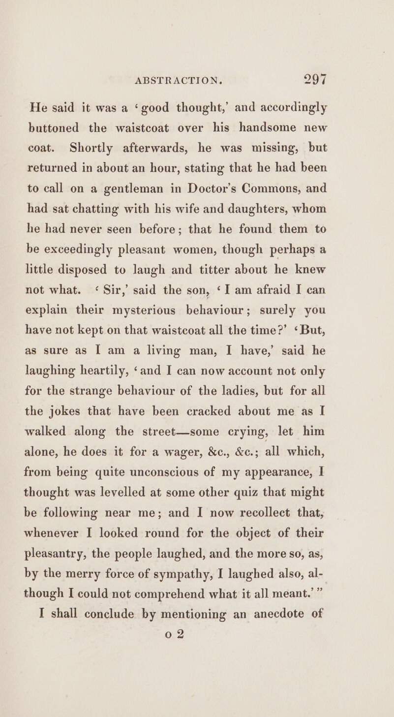 He said it was a ‘good thought,’ and accordingly buttoned the waistcoat over his handsome new coat. Shortly afterwards, he was missing, but returned in about an hour, stating that he had been to call on a gentleman in Doctor’s Commons, and had sat chatting with his wife and daughters, whom he had never seen before; that he found them to be exceedingly pleasant women, though perhaps a little disposed to laugh and titter about he knew not what. < Sir,’ said the son, ‘I am afraid I can explain their mysterious behaviour; surely you have not kept on that waistcoat all the time?’ ‘But, as sure as I am a living man, I have,’ said he laughing heartily, ‘and I can now account not only for the strange behaviour of the ladies, but for all the jokes that have been cracked about me as I walked along the street—some crying, let him alone, he does it for a wager, &amp;c., &amp;c.; all which, from being quite unconscious of my appearance, I thought was levelled at some other quiz that might be following near me; and I now recollect that, whenever I looked round for the object of their pleasantry, the people laughed, and the more so, as, by the merry force of sympathy, I laughed also, al- though I could not comprehend what it all meant.’ ” I shall conclude by mentioning an anecdote of 02