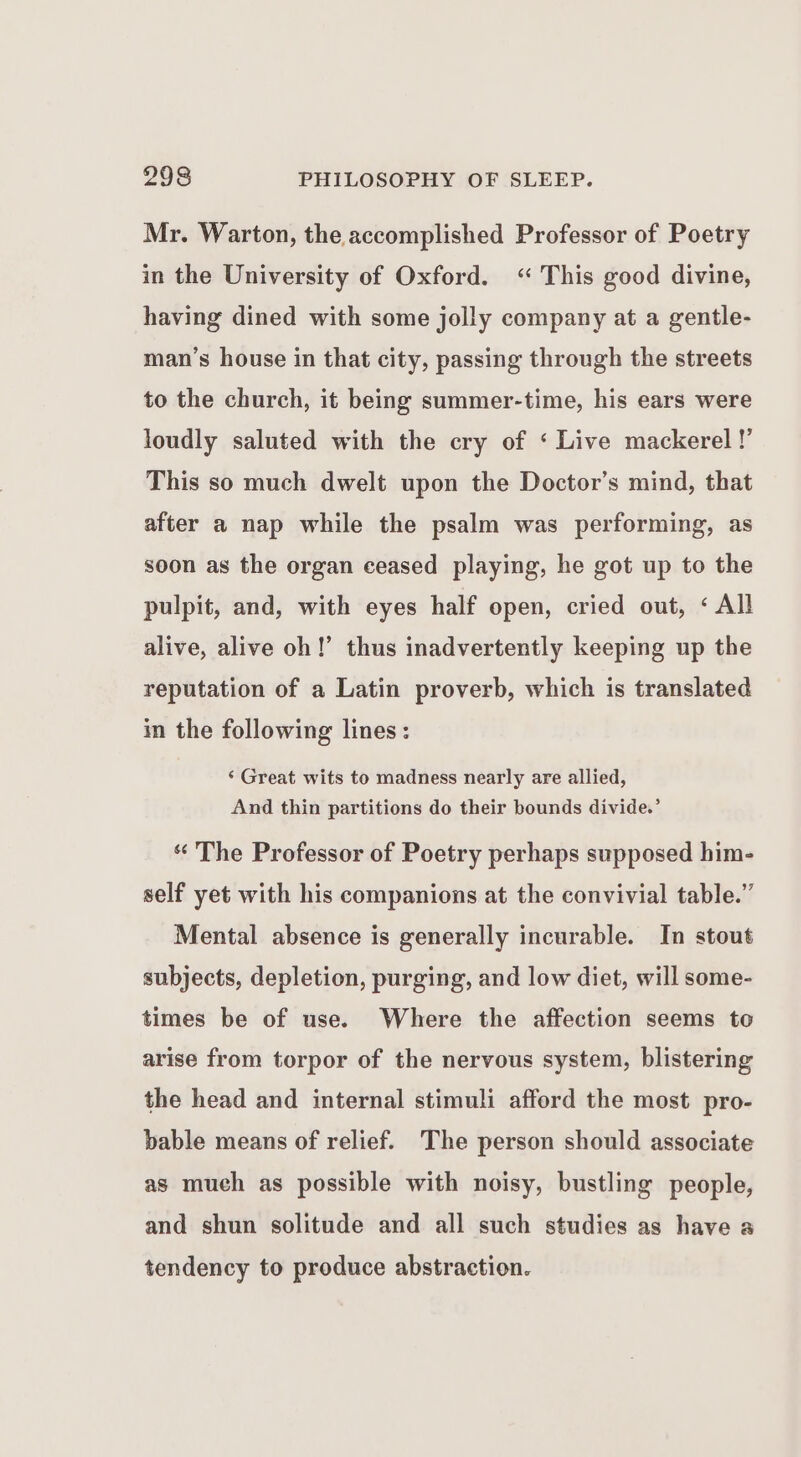 Mr. Warton, the accomplished Professor of Poetry in the University of Oxford. “ This good divine, having dined with some jolly company at a gentle- man’s house in that city, passing through the streets to the church, it being summer-time, his ears were loudly saluted with the cry of ‘ Live mackerel !’ This so much dwelt upon the Doctor’s mind, that after a nap while the psalm was performing, as soon as the organ ceased playing, he got up to the pulpit, and, with eyes half open, cried out, < All alive, alive oh!’ thus inadvertently keeping up the reputation of a Latin proverb, which is translated in the following lines: ‘ Great wits to madness nearly are allied, And thin partitions do their bounds divide.’ “ The Professor of Poetry perhaps supposed him- self yet with his companions at the convivial table.” Mental absence is generally incurable. In stout subjects, depletion, purging, and low diet, will some- times be of use. Where the affection seems to arise from torpor of the nervous system, blistering the head and internal stimuli afford the most pro- bable means of relief. The person should associate as much as possible with noisy, bustling people, and shun solitude and all such studies as have a tendency to produce abstraction.