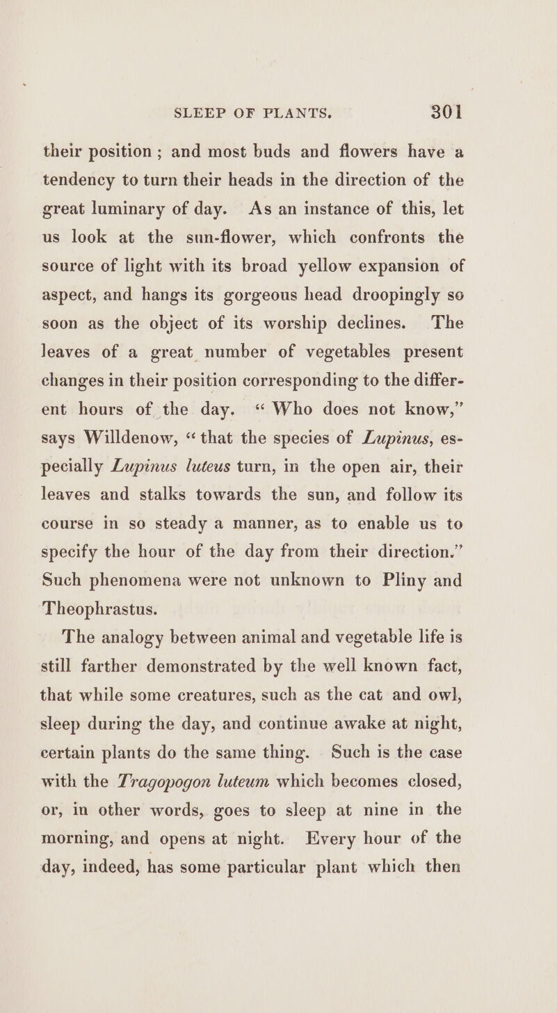 their position ; and most buds and flowers have a tendency to turn their heads in the direction of the great luminary of day. As an instance of this, let us look at the sun-flower, which confronts the source of light with its broad yellow expansion of aspect, and hangs its gorgeous head droopingly se soon as the object of its worship declines. The leaves of a great number of vegetables present changes in their position corresponding to the differ- ent hours of the day. ‘“ Who does not know,” says Willdenow, “that the species of Lupinus, es- pecially Lupinus luteus turn, in the open air, their leaves and stalks towards the sun, and follow its course in so steady a manner, as to enable us to specify the hour of the day from their direction.” Such phenomena were not unknown to Pliny and Theophrastus. The analogy between animal and vegetable life is still farther demonstrated by the well known fact, that while some creatures, such as the cat and owl, sleep during the day, and continue awake at night, certain plants do the same thing. Such is the case with the Tragopogon luteum which becomes closed, or, in other words, goes to sleep at nine in the morning, and opens at night. Every hour of the day, indeed, has some particular plant which then