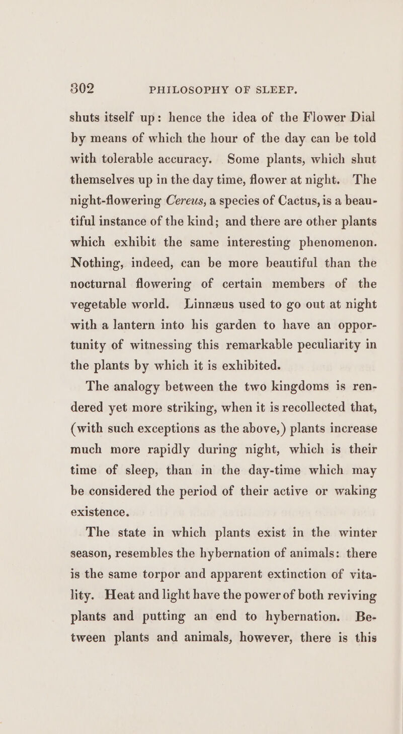 shuts itself up: hence the idea of the Flower Dial by means of which the hour of the day can be told with tolerable accuracy. Some plants, which shut themselves up in the day time, flower at night. The night-flowering Cereus, a species of Cactus, is a beau- tiful instance of the kind; and there are other plants which exhibit the same interesting phenomenon. Nothing, indeed, can be more beautiful than the nocturnal flowering of certain members of the vegetable world. Linnzus used to go out at night with a lantern into his garden to have an oppor- tunity of witnessing this remarkable peculiarity in the plants by which it is exhibited. The analogy between the two kingdoms is ren- dered yet more striking, when it is recollected that, (with such exceptions as the above, ) plants increase much more rapidly during night, which is their time of sleep, than in the day-time which may be considered the period of their active or waking existence. The state in which plants exist in the winter season, resembles the hybernation of animals: there is the same torpor and apparent extinction of vita- lity. Heat and light have the power of both reviving plants and putting an end to hybernation. Be- tween plants and animals, however, there is this