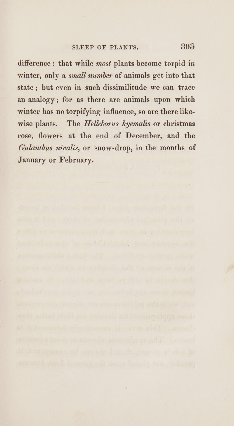 difference: that while most plants become torpid in winter, only a small number of animals get into that state ; but even in such dissimilitude we can trace an analogy; for as there are animals upon which winter has no torpifying influence, so are there like- wise plants. The Helleborus hyemalis or christmas rose, flowers at the end of December, and the Galanthus nivalis, or snow-drop, in the months of January or February.