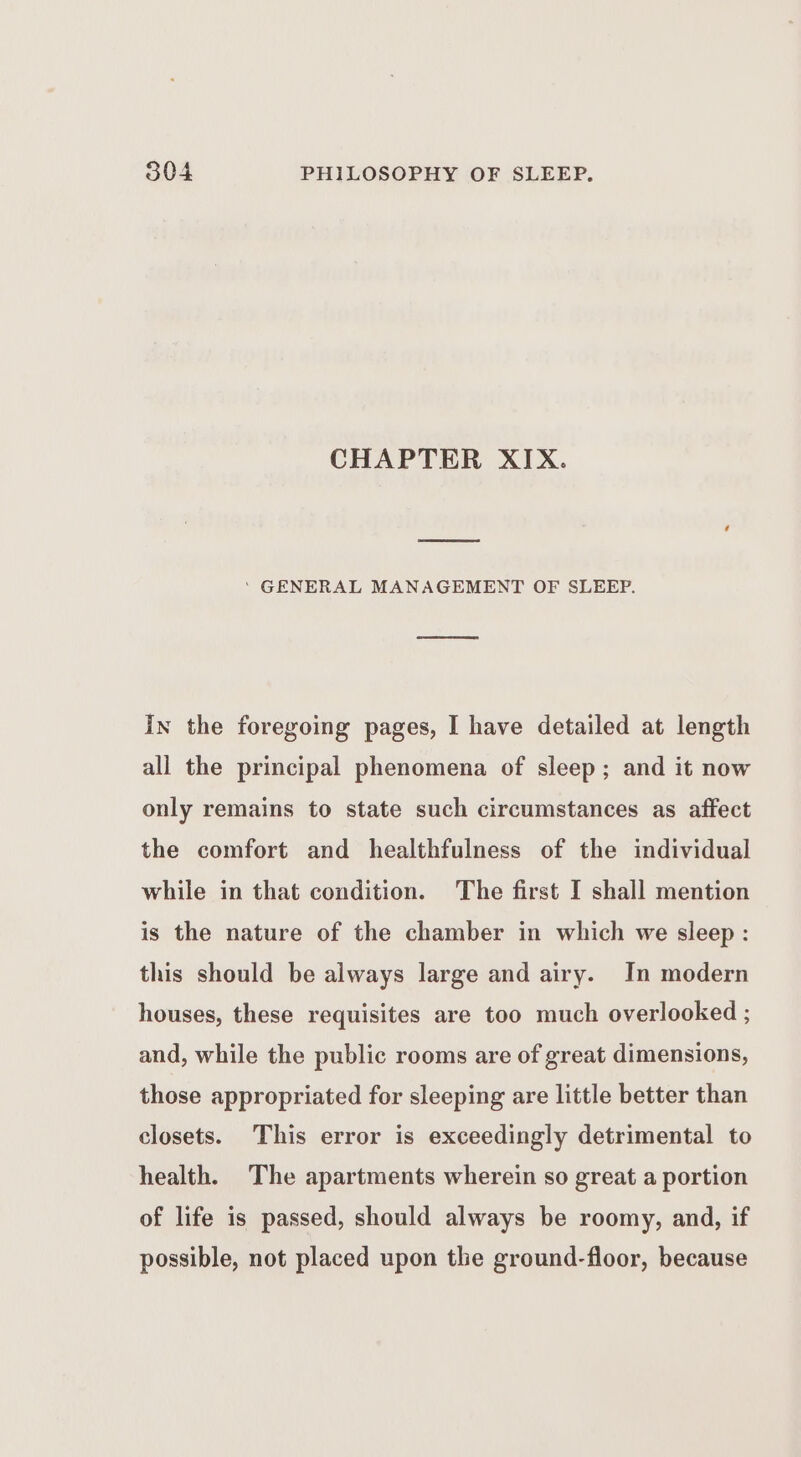 CHAPTER XIX. ‘ GENERAL MANAGEMENT OF SLEEP. in the foregoing pages, I have detailed at length all the principal phenomena of sleep; and it now only remains to state such circumstances as affect the comfort and healthfulness of the individual while in that condition. The first I shall mention is the nature of the chamber in which we sleep : this should be always large and airy. In modern houses, these requisites are too much overlooked ; and, while the public rooms are of great dimensions, those appropriated for sleeping are little better than closets. This error is exceedingly detrimental to health. The apartments wherein so great a portion of life is passed, should always be roomy, and, if possible, not placed upon the ground-floor, because