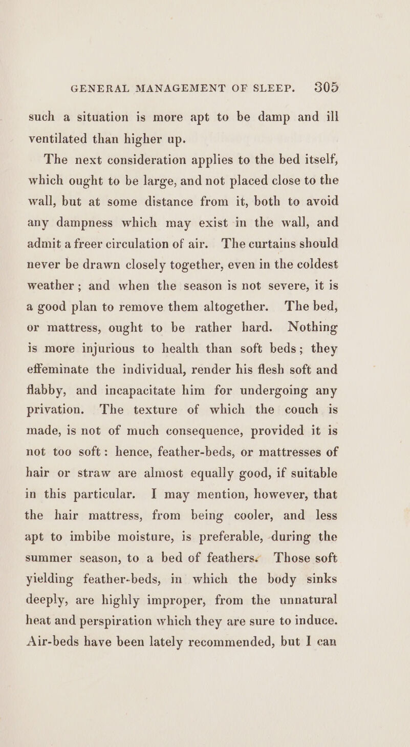 such a situation is more apt to be damp and ill ventilated than higher up. The next consideration applies to the bed itself, which ought to be large, and not placed close to the wall, but at some distance from it, both to avoid any dampness which may exist in the wall, and admit a freer circulation of air. The curtains should never be drawn closely together, even in the coldest weather ; and when the season is not severe, it is a good plan to remove them altogether. The bed, or mattress, ought to be rather hard. Nothing is more injurious to health than soft beds; they effeminate the individual, render his flesh soft and flabby, and incapacitate him for undergoing any privation. The texture of which the couch is made, is not of much consequence, provided it is not too soft: hence, feather-beds, or mattresses of hair or straw are almost equally good, if suitable in this particular. I may mention, however, that the hair mattress, from being cooler, and _ less apt to imbibe moisture, is preferable, during the summer season, to a bed of feathers. Those soft yielding feather-beds, in which the body sinks deeply, are highly improper, from the unnatural heat and perspiration which they are sure to induce. Air-beds have been lately recommended, but I can