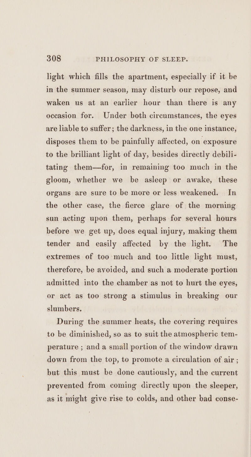 light which fills the apartment, especially if it be in the summer season, may disturb our repose, and waken us at an earlier hour than there is any occasion for. Under both circumstances, the eyes are liable to suffer; the darkness, in the one instance, disposes them to be painfully affected, on exposure to the brilliant light of day, besides directly debili- tating them—for, in remaining too much in the gloom, whether we be asleep or awake, these organs are sure to be more or less weakened. In the other case, the fierce glare of the morning sun acting upon them, perhaps for several hours before we get up, does equal injury, making them tender and easily affected by the light. The extremes of too much and too little light must, therefore, be avoided, and such a moderate portion admitted into the chamber as not to hurt the eyes, or act as too strong a stimulus in breaking our slumbers. During the summer heats, the covering requires to be diminished, so as to suit the atmospheric tem- perature ; and a small portion of the window drawn down from the top, to promote a circulation of air ; but this must be done cautiously, and the current prevented from coming directly upon the sleeper, as it might give rise to colds, and other bad conse-