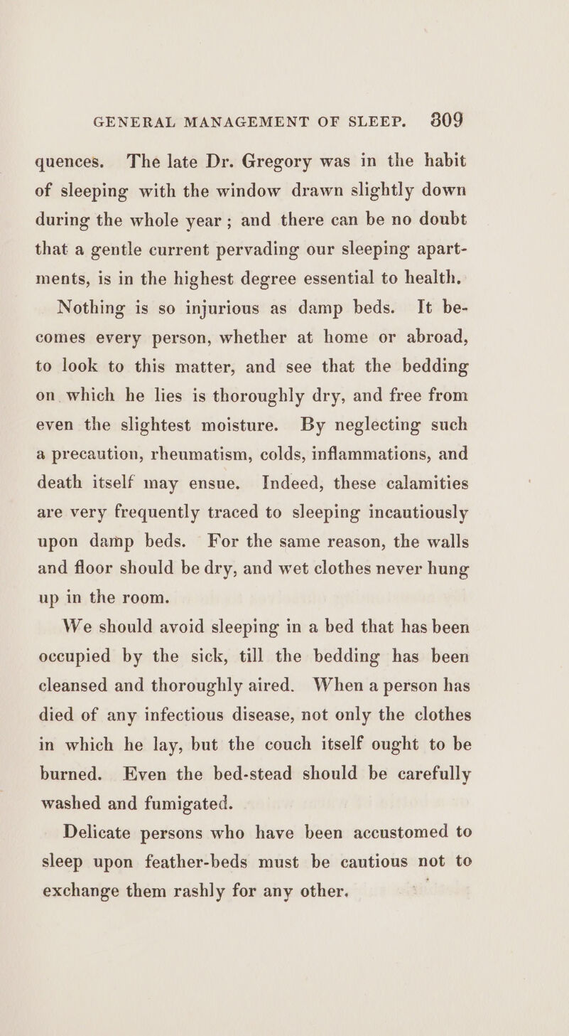 quences. The late Dr. Gregory was in the habit of sleeping with the window drawn slightly down during the whole year ; and there can be no doubt that a gentle current pervading our sleeping apart- ments, is in the highest degree essential to health. Nothing is so injurious as damp beds. It be- comes every person, whether at home or abroad, to look to this matter, and see that the bedding on which he lies is thoroughly dry, and free from even the slightest moisture. By neglecting such @ precaution, rheumatism, colds, inflammations, and death itself may ensue. Indeed, these calamities are very frequently traced to sleeping incautiously upon damp beds. For the same reason, the walls and floor should be dry, and wet clothes never hung up in the room. We should avoid sleeping in a bed that has been occupied by the sick, till the bedding has been cleansed and thoroughly aired. When a person has died of any infectious disease, not only the clothes in which he lay, but the couch itself ought to be burned. Even the bed-stead should be carefully washed and fumigated. Delicate persons who have been accustomed to sleep upon feather-beds must be cautious not to exchange them rashly for any other.
