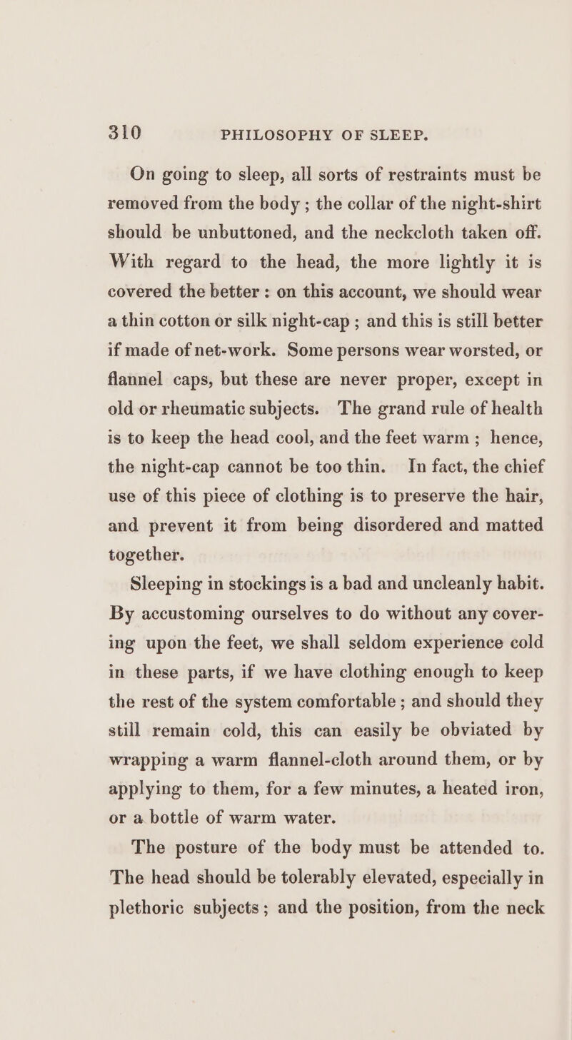 On going to sleep, all sorts of restraints must be removed from the body ; the collar of the night-shirt should be unbuttoned, and the neckcloth taken off. With regard to the head, the more lightly it is covered the better : on this account, we should wear a thin cotton or silk night-cap ; and this is still better if made of net-work. Some persons wear worsted, or flannel caps, but these are never proper, except in old or rheumatic subjects. The grand rule of health is to keep the head cool, and the feet warm ; hence, the night-cap cannot be too thin. In fact, the chief use of this piece of clothing is to preserve the hair, and prevent it from being disordered and matted together. Sleeping in stockings is a bad and uncleanly habit. By accustoming ourselves to do without any cover- ing upon the feet, we shall seldom experience cold in these parts, if we have clothing enough to keep the rest of the system comfortable ; and should they still remain cold, this can easily be obviated by wrapping a warm flannel-cloth around them, or by applying to them, for a few minutes, a heated iron, or a bottle of warm water. The posture of the body must be attended to. The head should be tolerably elevated, especially in plethoric subjects; and the position, from the neck