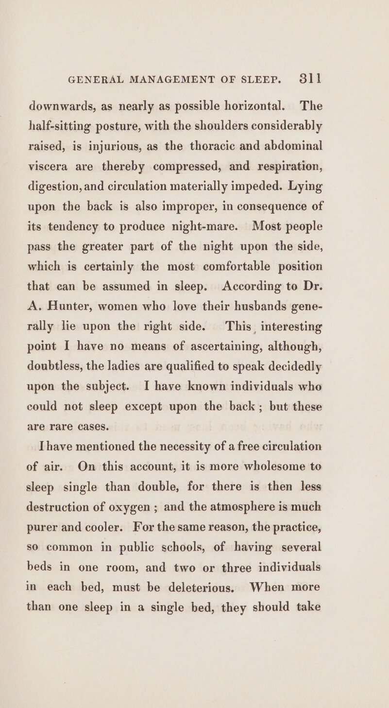 downwards, as nearly as possible horizontal. The half-sitting posture, with the shoulders considerably raised, is injurious, as the thoracic and abdominal viscera are thereby compressed, and respiration, digestion, and circulation materially impeded. Lying upon the back is also improper, in consequence of its tendency to produce night-mare. Most people pass the greater part of the night upon the side, which is certainly the most comfortable position that can be assumed in sleep. According to Dr. A. Hunter, women who love their husbands gene- rally lie upon the right side. This interesting point I have no means of ascertaining, although, doubtless, the ladies are qualified to speak decidedly upon the subject. I have known individuals who could not sleep except upon the back; but these are rare cases. Ihave mentioned the necessity of a free circulation of air. On this account, it is more wholesome to sleep single than double, for there is then less destruction of oxygen ; and the atmosphere is much purer and cooler. For the same reason, the practice, so common in public schools, of having several beds in one room, and two or three individuals in each bed, must be deleterious. When more than one sleep in a single bed, they should take