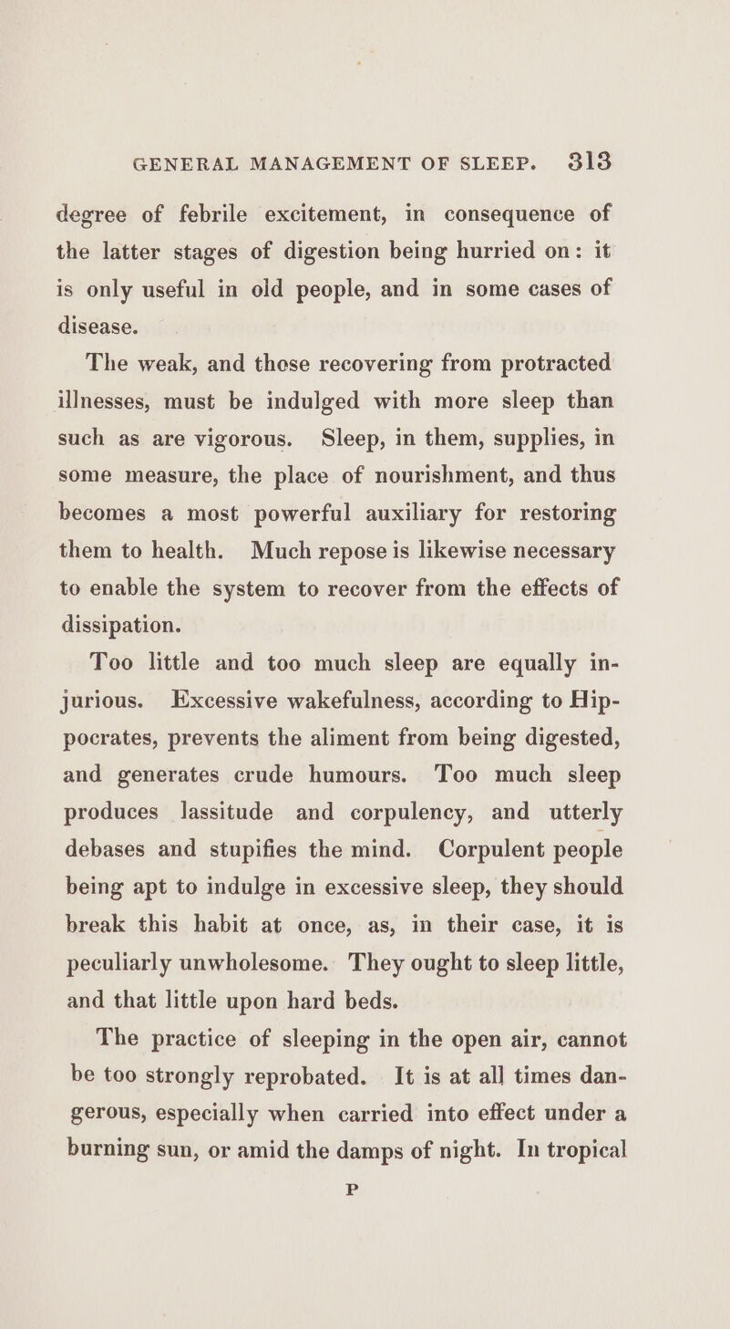 degree of febrile excitement, in consequence of the latter stages of digestion being hurried on: it is only useful in old people, and in some cases of disease. The weak, and these recovering from protracted illnesses, must be indulged with more sleep than such as are vigorous. Sleep, in them, supplies, in some measure, the place of nourishment, and thus becomes a most powerful auxiliary for restoring them to health. Much repose is likewise necessary to enable the system to recover from the effects of dissipation. Too little and too much sleep are equally in- jurious. Excessive wakefulness, according to Hip- pocrates, prevents the aliment from being digested, and generates crude humours. Too much sleep produces lassitude and corpulency, and utterly debases and stupifies the mind. Corpulent people being apt to indulge in excessive sleep, they should break this habit at once, as, in their case, it is peculiarly unwholesome. They ought to sleep little, and that little upon hard beds. The practice of sleeping in the open air, cannot be too strongly reprobated. It is at all times dan- gerous, especially when carried into effect under a burning sun, or amid the damps of night. In tropical P