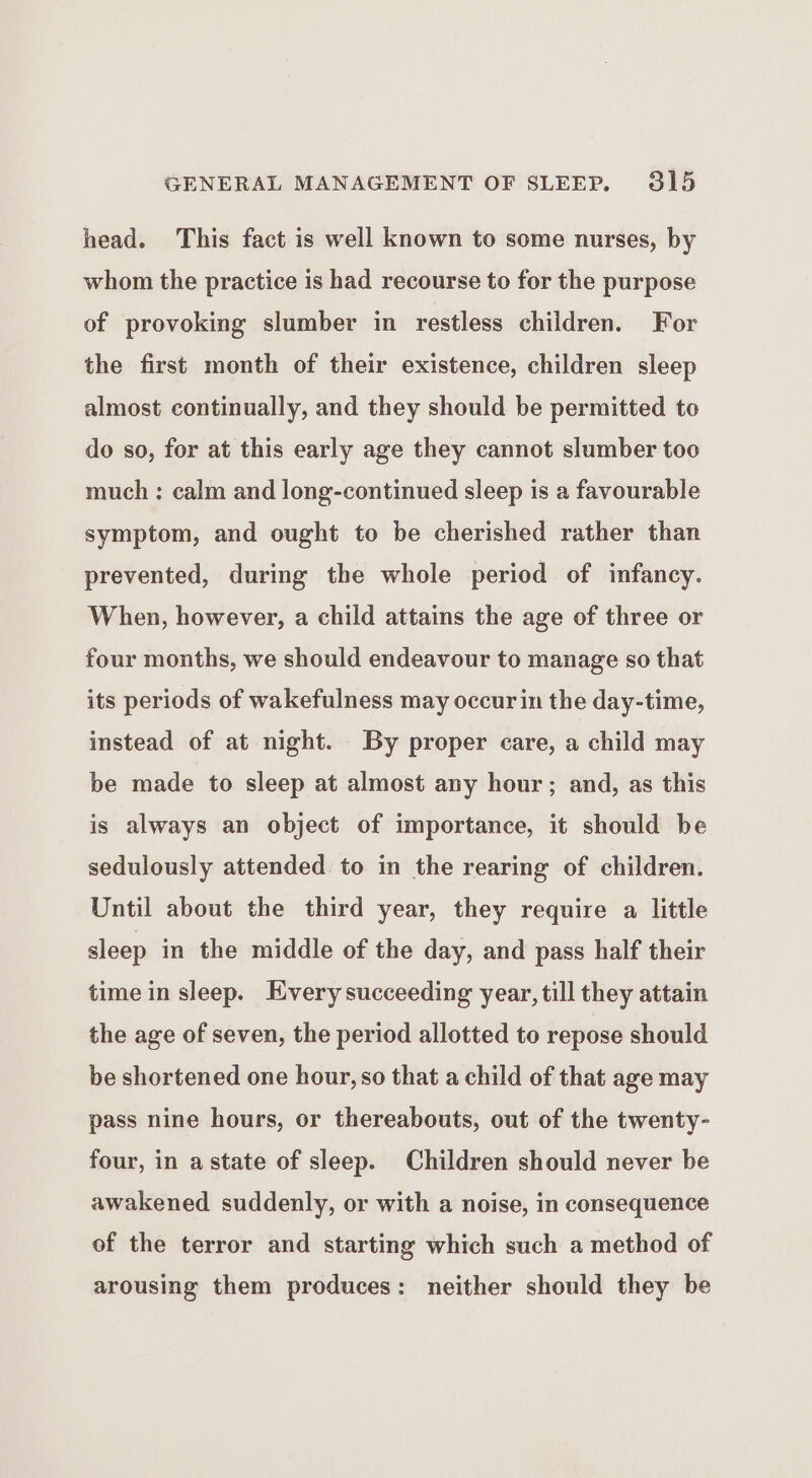 head. This fact is well known to some nurses, by whom the practice is had recourse to for the purpose of provoking slumber in restless children. For the first month of their existence, children sleep almost continually, and they should be permitted to do so, for at this early age they cannot slumber too much : calm and long-continued sleep is a favourable symptom, and ought to be cherished rather than prevented, during the whole period of infancy. When, however, a child attains the age of three or four months, we should endeavour to manage so that its periods of wakefulness may occurin the day-time, instead of at night. By proper care, a child may be made to sleep at almost any hour; and, as this is always an object of importance, it should be sedulously attended to in the rearing of children. Until about the third year, they require a little sleep in the middle of the day, and pass half their time in sleep. Every succeeding year, till they attain the age of seven, the period allotted to repose should be shortened one hour, so that a child of that age may pass nine hours, or thereabouts, out of the twenty- four, in astate of sleep. Children should never be awakened suddenly, or with a noise, in consequence of the terror and starting which such a method of arousing them produces: neither should they be
