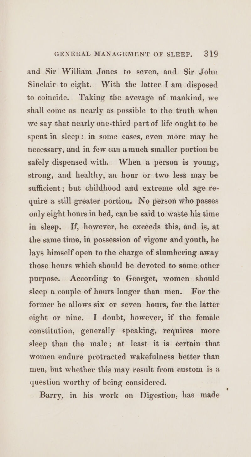 and Sir William Jones to seven, and Sir John Sinclair to eight. With the latter I am disposed to coincide. Taking the average of mankind, we shall come as nearly as possible to the truth when we say that nearly one-third part of life ought to be spent in sleep: in some cases, even more may be necessary, and in few can a much smaller portion be safely dispensed with. When a person is young, strong, and healthy, an hour or two less may be sufficient; but childhood and extreme old age re- quire a still greater portion. No person who passes only eight hours in bed, can be said to waste his time in sleep. If, however, he exceeds this, and is, at the same time, in possession of vigour and youth, he lays himself open to the charge of slumbering away those hours which should be devoted to some other purpose. According to Georget, women should sleep a couple of hours longer than men. For the former he allows six or seven hours, for the latter eight or nine. I doubt, however, if the female constitution, generally speaking, requires more sleep than the male; at least it is certain that women endure protracted wakefulness better than men, but whether this may result from custom is a question worthy of being considered. Barry, in his work on Digestion, has made