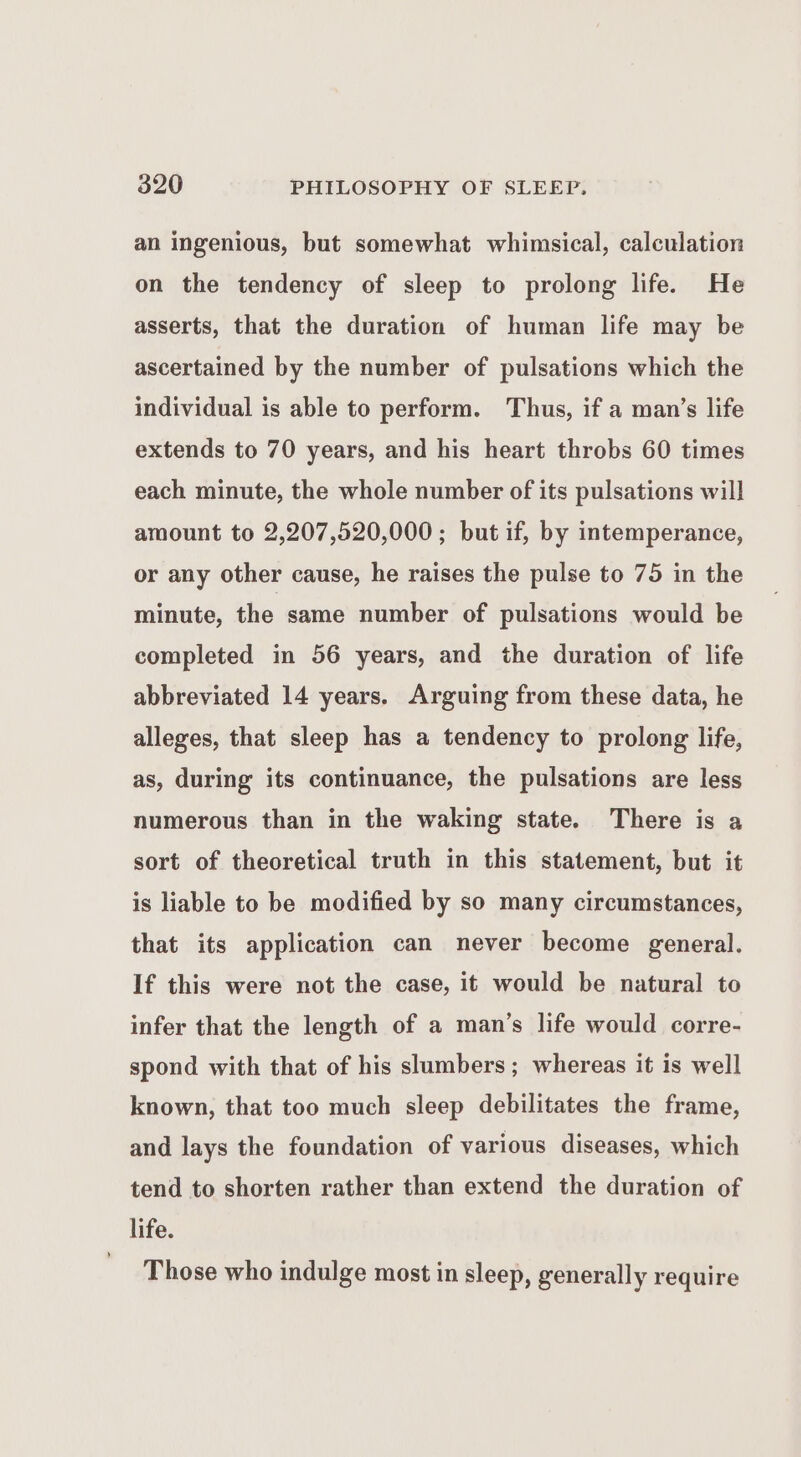 an ingenious, but somewhat whimsical, calculation on the tendency of sleep to prolong life. He asserts, that the duration of human life may be ascertained by the number of pulsations which the individual is able to perform. Thus, if a man’s life extends to 70 years, and his heart throbs 60 times each minute, the whole number of its pulsations will amount to 2,207,520,000; but if, by intemperance, or any other cause, he raises the pulse to 75 in the minute, the same number of pulsations would be completed in 56 years, and the duration of life abbreviated 14 years. Arguing from these data, he alleges, that sleep has a tendency to prolong life, as, during its continuance, the pulsations are less numerous than in the waking state. There is a sort of theoretical truth in this statement, but it is liable to be modified by so many circumstances, that its application can never become general. If this were not the case, it would be natural to infer that the length of a man’s life would corre- spond with that of his slumbers; whereas it is well known, that too much sleep debilitates the frame, and lays the foundation of various diseases, which tend to shorten rather than extend the duration of life. Those who indulge most in sleep, generally require
