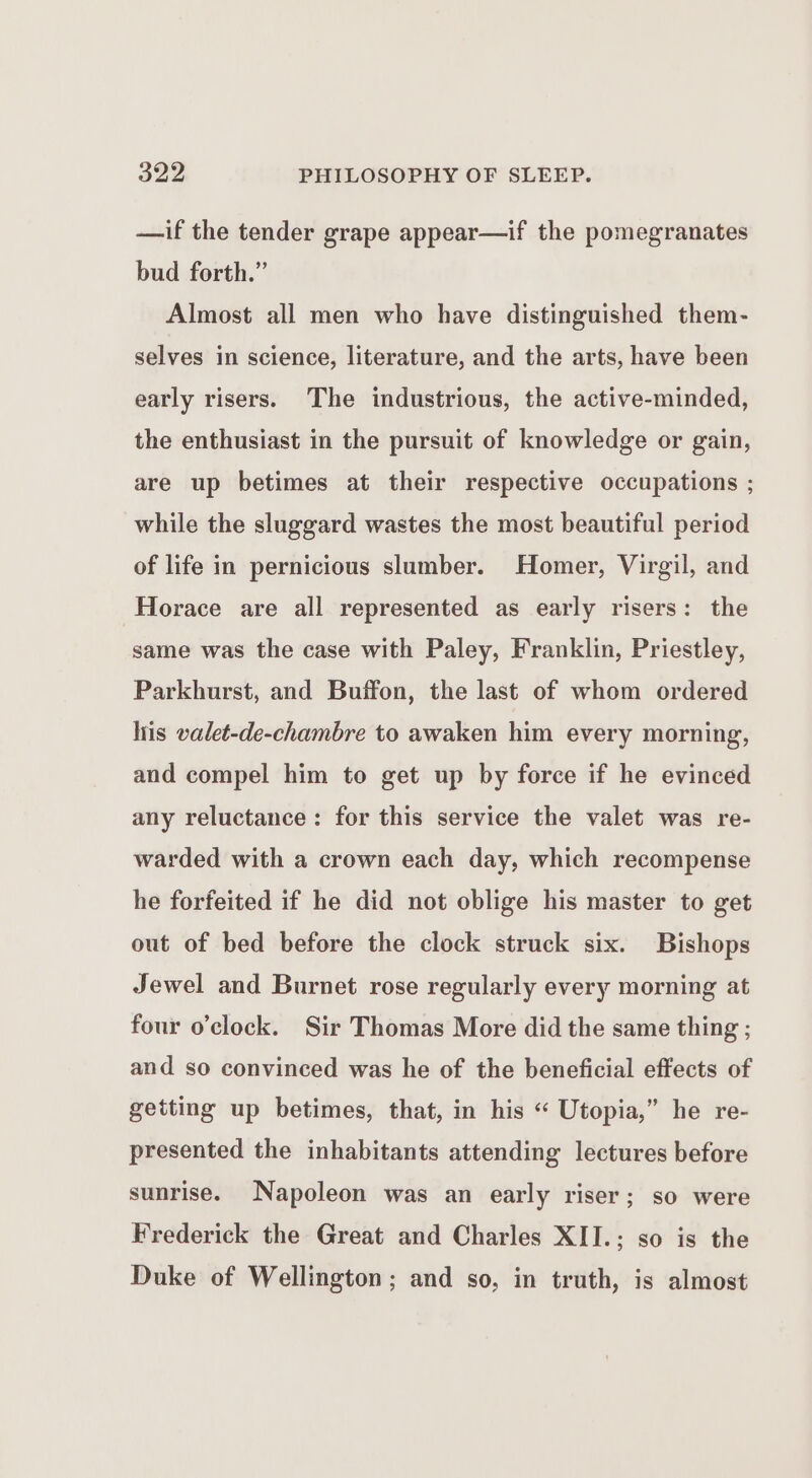 —if the tender grape appear—if the pomegranates bud forth.” Almost all men who have distinguished them- selves in science, literature, and the arts, have been early risers. The industrious, the active-minded, the enthusiast in the pursuit of knowledge or gain, are up betimes at their respective occupations ; while the sluggard wastes the most beautiful period of life in pernicious slumber. Homer, Virgil, and Horace are all represented as early risers: the same was the case with Paley, Franklin, Priestley, Parkhurst, and Buffon, the last of whom ordered liis valet-de-chambre to awaken him every morning, and compel him to get up by force if he evinced any reluctance: for this service the valet was re- warded with a crown each day, which recompense he forfeited if he did not oblige his master to get out of bed before the clock struck six. Bishops Jewel and Burnet rose regularly every morning at four o’clock. Sir Thomas More did the same thing ; and so convinced was he of the beneficial effects of getting up betimes, that, in his “ Utopia,” he re- presented the inhabitants attending lectures before sunrise. Napoleon was an early riser; so were Frederick the Great and Charles XII.; so is the Duke of Wellington; and so, in truth, is almost