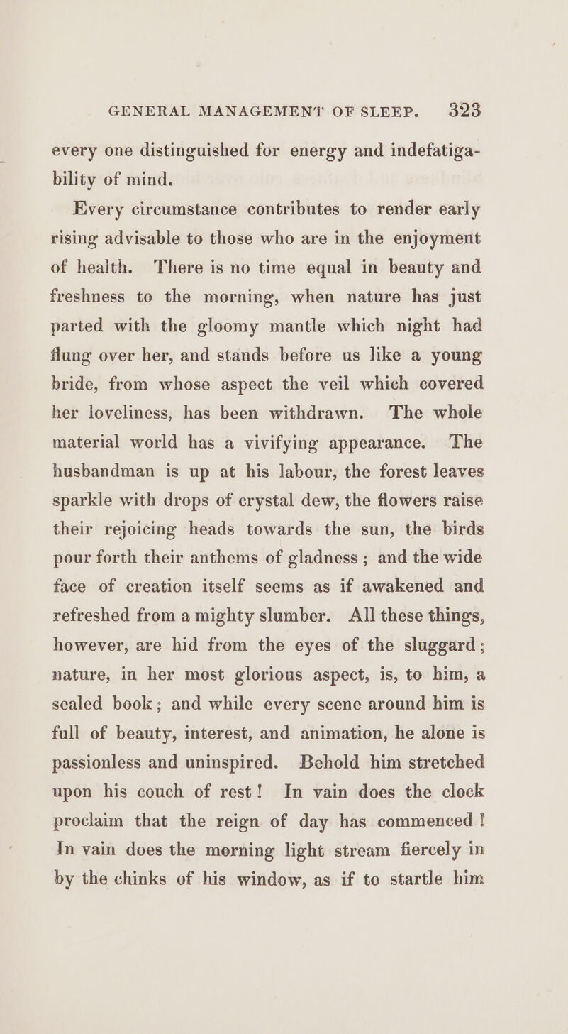 every one distinguished for energy and indefatiga- bility of mind. Every circumstance contributes to render early rising advisable to those who are in the enjoyment of health. There is no time equal in beauty and freshness to the morning, when nature has just parted with the gloomy mantle which night had flung over her, and stands before us like a young bride, from whose aspect the veil which covered her loveliness, has been withdrawn. The whole material world has a vivifying appearance. The husbandman is up at his labour, the forest leaves sparkle with drops of crystal dew, the flowers raise their rejoicing heads towards the sun, the birds pour forth their anthems of gladness ; and the wide face of creation itself seems as if awakened and refreshed from a mighty slumber. All these things, however, are hid from the eyes of the sluggard ; nature, in her most glorious aspect, is, to him, a sealed book; and while every scene around him is full of beauty, interest, and animation, he alone is passionless and uninspired. Behold him stretched upon his couch of rest! In vain does the clock proclaim that the reign of day has commenced ! In vain does the morning light stream fiercely in by the chinks of his window, as if to startle him