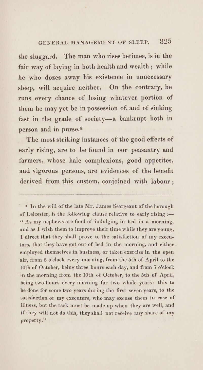 the sluggard. The man who rises betimes, is in the fair way of laying in both health and wealth; while he who dozes away his existence in unnecessary sleep, will acquire neither. On the contrary, he runs every chance of losing whatever portion of them he may yet be in possession of, and of sinking fast in the grade of society—a bankrupt both in person and in purse.* The most striking instances of the good effects of early rising, are to be found in our peasantry and farmers, whose hale complexions, good appetites, and vigorous persons, are evidences of the benefit derived from this custom, conjoined with labour ; * In the will of the late Mr. James Seargeant of the borough of Leicester, is the following clause relative to early rising :— ‘¢ As my nephews are fond of indulging in bed in a morning, and as I wish them to improve their time while they are young, I direct that they shall prove to the satisfaction of my execu- tors, that they have got out of bed in the morning, and either . employed themselves in business, or taken exercise in the open air, from 5 o’clock every morning, from the 5th of April to the 10th of October, being three hours each day, and from 7 o’clock in the morning from the 10th of October, to the 5th of April, being two hours every morning for two whole years: this to be done for some two years during the first seven years, to the satisfaction of my executors, who may excuse them in case of illness, but the task must be made up when they are well, and if they will not do this, they shall not receive any share of my property.”