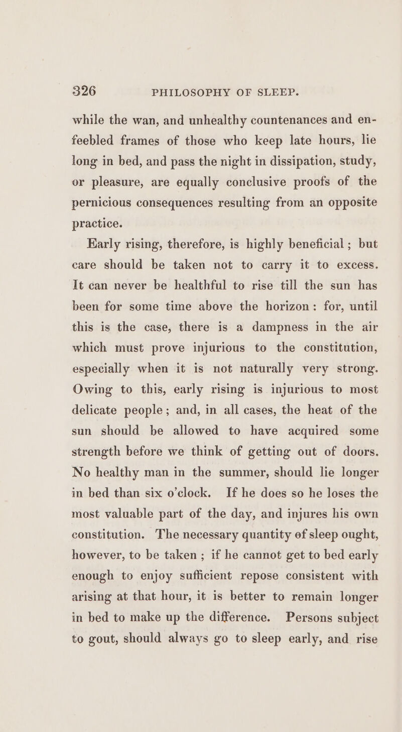 while the wan, and unhealthy countenances and en- feebled frames of those who keep late hours, lie long in bed, and pass the night in dissipation, study, or pleasure, are equally conclusive proofs of the pernicious consequences resulting from an opposite practice. Early rising, therefore, is highly beneficial ; but care should be taken not to carry it to excess. It can never be healthful to rise till the sun has been for some time above the horizon: for, until this is the case, there is a dampness in the air which must prove injurious to the constitution, especially when it is not naturally very strong. Owing to this, early rising is injurious to most delicate people; and, in all cases, the heat of the sun should be allowed to have acquired some strength before we think of getting out of doors. No healthy man in the summer, should lie longer in bed than six o’clock. If he does so he loses the most valuable part of the day, and injures his own constitution. The necessary quantity of sleep ought, however, to be taken ; if he cannot get to bed early enough to enjoy sufficient repose consistent with arising at that hour, it is better to remain longer in bed to make up the difference. Persons subject to gout, should always go to sleep early, and rise