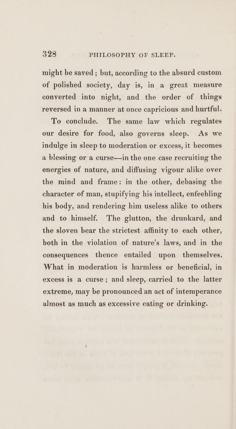 might be saved ; but, according to the absurd custom of polished society, day is, in a great measure converted into night, and the order of things reversed in a manner at once capricious and hurtful. To conclude. The same law which regulates our desire for food, also governs sleep. As we indulge in sleep to moderation or excess, it becomes a blessing or a curse—in the one case recruiting the energies of nature, and diffusing vigour alike over the mind and frame: in the other, debasing the character of man, stupifying his intellect, enfeebling his body, and rendering him useless alike to others and to himself. The glutton, the drunkard, and the sloven bear the strictest affinity to each other, both in the violation of nature’s laws, and in the consequences thence entailed upon themselves. What in moderation is harmless or beneficial, in excess is a curse; and sleep, carried to the latter extreme, may be pronounced an act of intemperance almost as much as excessive eating or drinking.