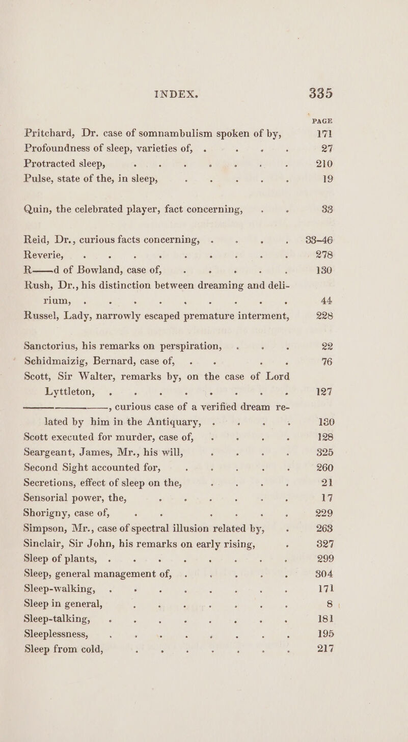 Pritchard, Dr. case of somnambulism spoken of by, Profoundness of sleep, varieties of, . : ‘ Protracted sleep, : ; ; Pulse, state of the, in sleep, Quin, the celebrated player, fact concerning, Reid, Dr., curious facts ee a , ‘ Reverie, ‘ F : R——d of Boalena: case of : 3 $ Rush, Dr., his distinction between dreaming and deli- TIUETOSE ; : P ; Russel, Lady, narrowly escaped premature interment, Sanctorius, his remarks on perspiration, Schidmaizig, Bernard, case of, . : F Scott, Sir Walter, remarks by, on the case of Lord Lyttleton, . : : ‘ ° : : A , curious case of a verified dream re- lated by him in the Antiquary, . Scott executed for murder, case of, Seargeant, James, Mr., his will, Second Sight accounted for, Secretions, effect of sleep on the, Sensorial power, the, Shorigny, case of, 5 Simpson, Mr., case of spectral illusion related by, Sinclair, Sir John, his remarks on early rising, Sleep of plants, . . : : : Sleep, general management of, Sleep-walking, . : Sleep in general, Sleep-talking, . Sleeplessness, : ‘ Sleep from cold, : = PAGE 171 27 210 19 33 33-46 278 130 228