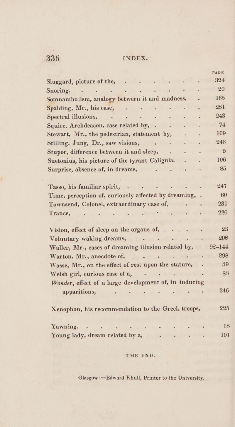 Sluggard, picture of the, Snoring, . : : : ; : Somnambulism, analogy between it and madness, - Spalding, Mr., his case, Spectral illusions, Squire, Archdeacon, case related by, Stewart, Mr., the pedestrian, statement by, Stilling, Jung, Dr., saw visions, Stupor, difference between it and sleep, Suetonius, his picture of the tyrant Caligula, Surprise, absence of, in dreams, é Tasso, his familiar spirit, .- : : Time, perception of, curiously affected by dreaming, . Townsend, Colonel, extraordinary case of, Trance, : F Vision, effect of sleep on the organs of, Voluntary waking dreams, , Waller, Mr., cases of dreaming illusion related by, Warton, Mr., anecdote of, Wasse, Mr., on the effect of rest upon the stature, Welsh girl, curious case of a, : : Wonder, effect of a large development of, in inducing apparitions, . Xenophon, his recommendation to the Greek troops, Yawning, 5 : ; Young lady, dream related by a, THE END. Glasgow :--Edward Khull, Printer to the University. 18 101