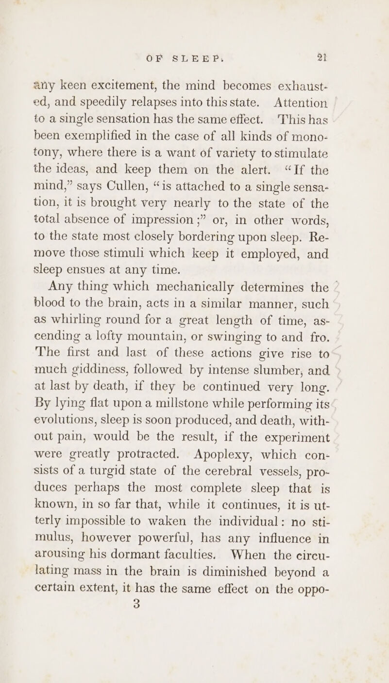 any keen excitement, the mind becomes exhaust- ed, and speedily relapses into this state. Attention to a single sensation has the same effect. This has been exemplified in the case of all kinds of mono- tony, where there is a want of variety to stimulate the ideas, and keep them on the alert. “If the mind,” says Cullen, “is attached to a single sensa- tion, it is brought very nearly to the state of the total absence of impression ;” or, in other words, to the state most closely bordering upon sleep. Re- move those stimuli which keep it employed, and sleep ensues at any time. Any thing which mechanically determines the blood to the brain, acts in a similar manner, such as whirling round for a great length of time, as- cending a lofty mountain, or swinging to and fro. The first and last of these actions give rise to much giddiness, followed by intense slumber, and — at last by death, if they be continued very long. By lying flat upon a millstone while performing its evolutions, sleep is soon produced, and death, with- out pain, would be the result, if the experiment were greatly protracted. Apoplexy, which con- sists of a turgid state of the cerebral vessels, pro- duces perhaps the most complete sleep that is known, in so far that, while it continues, it is ut- terly impossible to waken the individual: no sti- mulus, however powerful, has any influence in arousing his dormant faculties. When the circu- lating mass in the brain is diminished beyond a certain extent, it has the same effect on the oppo- 3