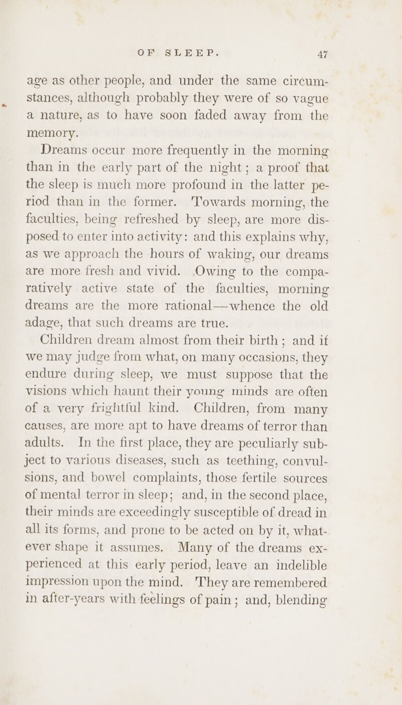 age as other people, and under the same circum- stances, although probably they were of so vague a nature, as to have soon faded away from the memory. Dreams occur more frequently in the morning than in the early part of the night; a proof that the sleep is much more profound in the latter pe- riod than in the former. Towards morning, the faculties, being refreshed by sleep, are more dis- posed to enter into activity: and this explains why, as we approach the hours of waking, our dreams are more fresh and vivid. Owing to the compa- ratively active state of the faculties, morning dreams are the more rational—whence the old adage, that such dreams are true. Children dream almost from their birth; and if we may judge from what, on many occasions, they endure during sleep, we must suppose that the visions which haunt their young minds are often of a very frightful kind. Children, from many causes, are more apt to have dreams of terror than adults. In the first place, they are peculiarly sub- ject to various diseases, such as teething, convul- sions, and bowel complaints, those fertile sources of mental terror in sleep; and, in the second place, their minds are exceedingly susceptible of dread in all its forms, and prone to be acted on by it, what- ever shape it assumes. Many of the dreams ex- perienced at this early period, leave an indelible impression upon the mind. They are remembered in after-years with feelings of pain; and, blending