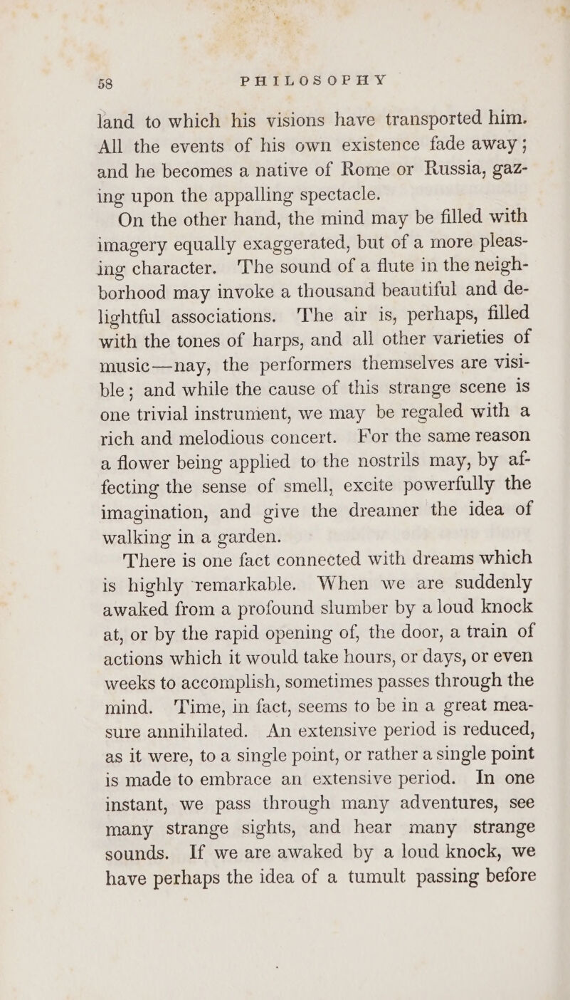 land to which his visions have transported him. All the events of his own existence fade away ; and he becomes a native of Rome or Russia, gaz- ing upon the appalling spectacle. On the other hand, the mind may be filled with imagery equally exaggerated, but of a more pleas- ing character. The sound of a flute in the neigh- borhood may invoke a thousand beautiful and de- lightful associations. The air is, perhaps, filled with the tones of harps, and all other varieties of music—nay, the performers themselves are visi- ble; and while the cause of this strange scene 1s one trivial instrunient, we may be regaled with a rich and melodious concert. For the same reason a flower being applied to the nostrils may, by af- fecting the sense of smell, excite powerfully the imagination, and give the dreamer the idea of walking in a garden. There is one fact connected with dreams which is highly remarkable. When we are suddenly awaked from a profound slumber by aloud knock at, or by the rapid opening of, the door, a train of actions which it would take hours, or days, or even weeks to accomplish, sometimes passes through the mind. ‘Time, in fact, seems to be in a great mea- sure annihilated. An extensive period is reduced, as it were, toa single point, or rather a single point is made to embrace an extensive period. In one instant, we pass through many adventures, see many strange sights, and hear many strange sounds. If we are awaked by a loud knock, we have perhaps the idea of a tumult passing before