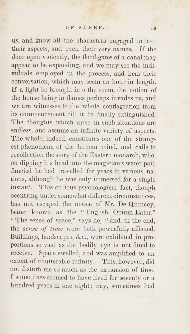 us, and know all the characters engaged in it— their aspects, and even their very names. If the door open violently, the flood-gates of a canal may appear to be expanding, and we may see the indi- viduals employed in the process, and hear their conversation, which may seem an hour in length. If a light be brought into the room, the notion of the house being in flames perhaps invades us, and we are witnesses to the whole conflagration from its commencement till it be finally extinguished. The thoughts which arise in such situations are endless, and assume an infinite variety of aspects. The whole, indeed, constitutes one of the strang- est phenomena of the human mind, and calls to recollection the story of the Eastern monarch, who, on dipping his head into the magician’s water-pail, fancied he had travelled for years in various na- tions, although he was only immersed for a single instant. ‘This curious psychological fact, though occurring under somewhat different circumstances, has not escaped the notice of Mr. De Quincey, better known as the “ English Opium-Eater.” “The sense of space,” says he, “and, in the end, the sense of time were both powerfully affected. Buildings, landscapes, &amp;c., were exhibited in pro- portions so vast as the bodily eye is not fitted to receive. Space swelled, and was amplified to an extent of unutterable infinity. This, however, did not disturb me so much as the expansion of time. I sometimes seemed to have lived for seventy or a hundred years in one night; nay, sometimes had