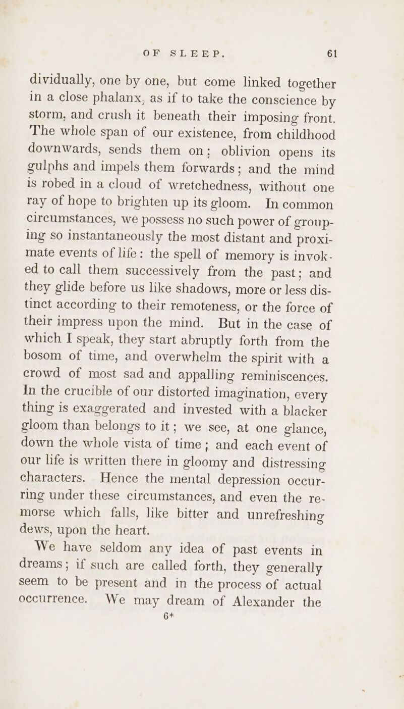 dividually, one by one, but come linked together in a close phalanx, as if to take the conscience by storm, and crush it beneath their imposing front. The whole span of our existence, from childhood downwards, sends them on; oblivion Opens its gulphs and impels them forwards; and the mind is robed in a cloud of wretchedness, without one ray of hope to brighten up its gloom. In common circumstances, we possess no such power of group- ing so instantaneously the most distant and proxi- mate events of life: the spell of memory is invok- ed to call them successively from the past; and they glide before us like shadows, more or less dis- tinct according to their remoteness, or the force of their impress upon the mind. But in the case of which I speak, they start abruptly forth from the bosom of time, and overwhelm the spirit with a crowd of most sad and appalling reminiscences. In the crucible of our distorted imagination, every thing is exaggerated and invested with a blacker gloom than belongs to it; we see, at one glance, down the whole vista of time; and each event of our life is written there in gloomy and distressing characters. Hence the mental depression occur- ring under these circumstances, and even the re- morse which falls, like bitter and unrefreshing dews, upon the heart. We have seldom any idea of past events in dreams; if such are called forth, they generally seem to be present and in the process of actual occurrence. We may dream of Alexander the 6*