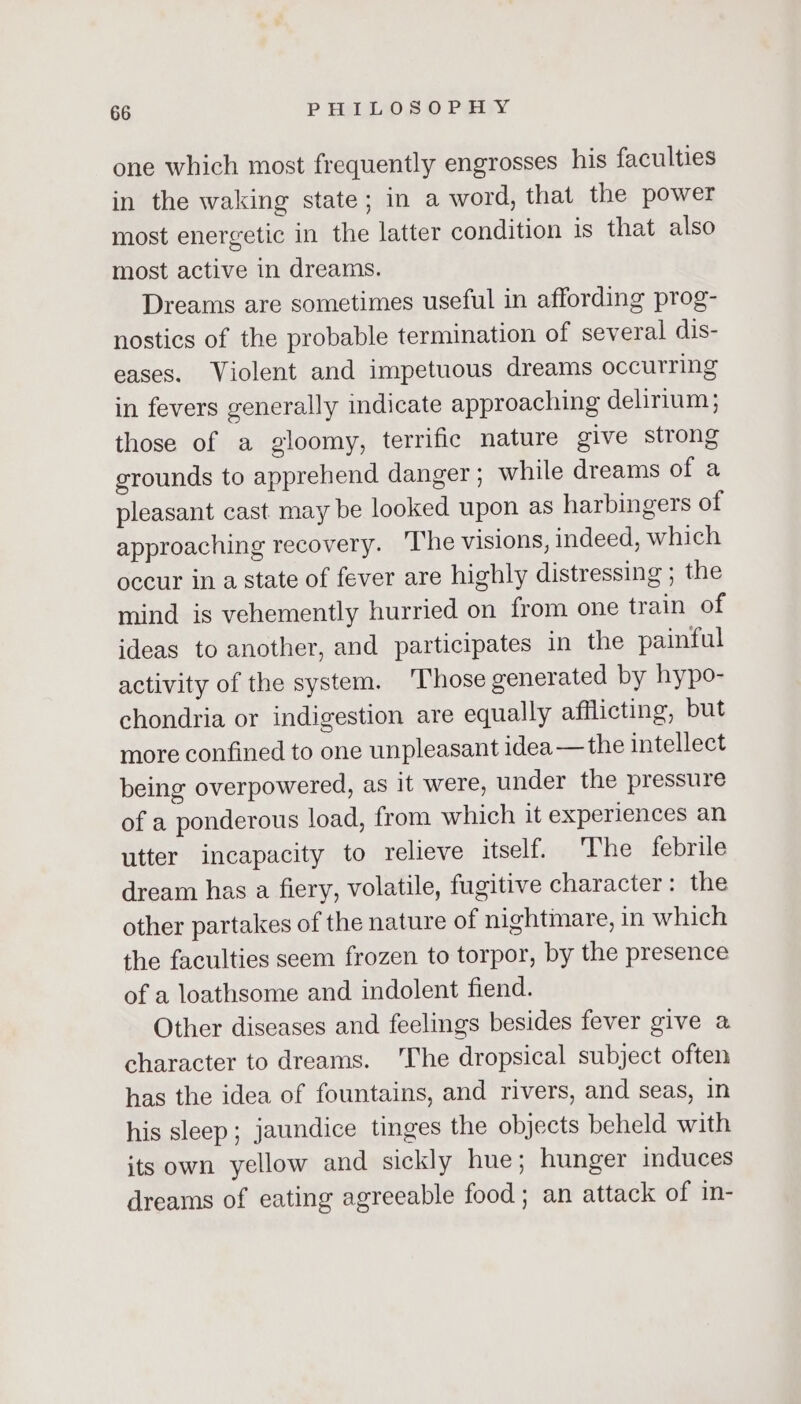 one which most frequently engrosses his faculties in the waking state; in a word, that the power most energetic in the latter condition is that also most active in dreams. Dreams are sometimes useful in affording prog- nostics of the probable termination of several dis- eases. Violent and impetuous dreams occurring in fevers generally indicate approaching delirium; those of a gloomy, terrific nature give strong grounds to apprehend danger ; while dreams of a pleasant cast may be looked upon as harbingers of approaching recovery. ‘The visions, indeed, which occur in a state of fever are highly distressing ; the mind is vehemently hurried on from one train of ideas to another, and participates in the painful activity of the system. ‘Those generated by hypo- chondria or indigestion are equally afflicting, but more confined to one unpleasant idea —the intellect being overpowered, as it were, under the pressure of a ponderous load, from which it experiences an utter incapacity to relieve itself. The febrile dream has a fiery, volatile, fugitive character: the other partakes of the nature of nightmare, in which the faculties seem frozen to torpor, by the presence of a loathsome and indolent fiend. Other diseases and feelings besides fever give a character to dreams. 'The dropsical subject often has the idea of fountains, and rivers, and seas, in his sleep; jaundice tinges the objects beheld with its own yellow and sickly hue; hunger induces dreams of eating agreeable food ; an attack of in-